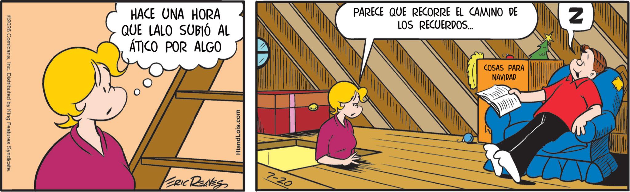 Graphics OCR: ©2026 ComicanaInc. Distributed by King Features Syndicate. COSAS PARA NAVIDAD HACE UNA HORA QUE LALO SUBIÓ AL ÁTICO POR ALGO PARECE QUE RECORRE EL CAMINO DE LOS RECUERDOS... HiandLois.com ERIC REAVES 7-20 N © 2026 ComicanaInc. Distributed by King Features Syndicate . COSAS PARA NAVIDAD HACE UNA HORA QUE LALO SUBIÓ AL ÁTICO POR ALGO PARECE QUE RECORRE EL CAMINO DE LOS RECUERDOS ... HiandLois.com ERIC REAVES 7-20 N