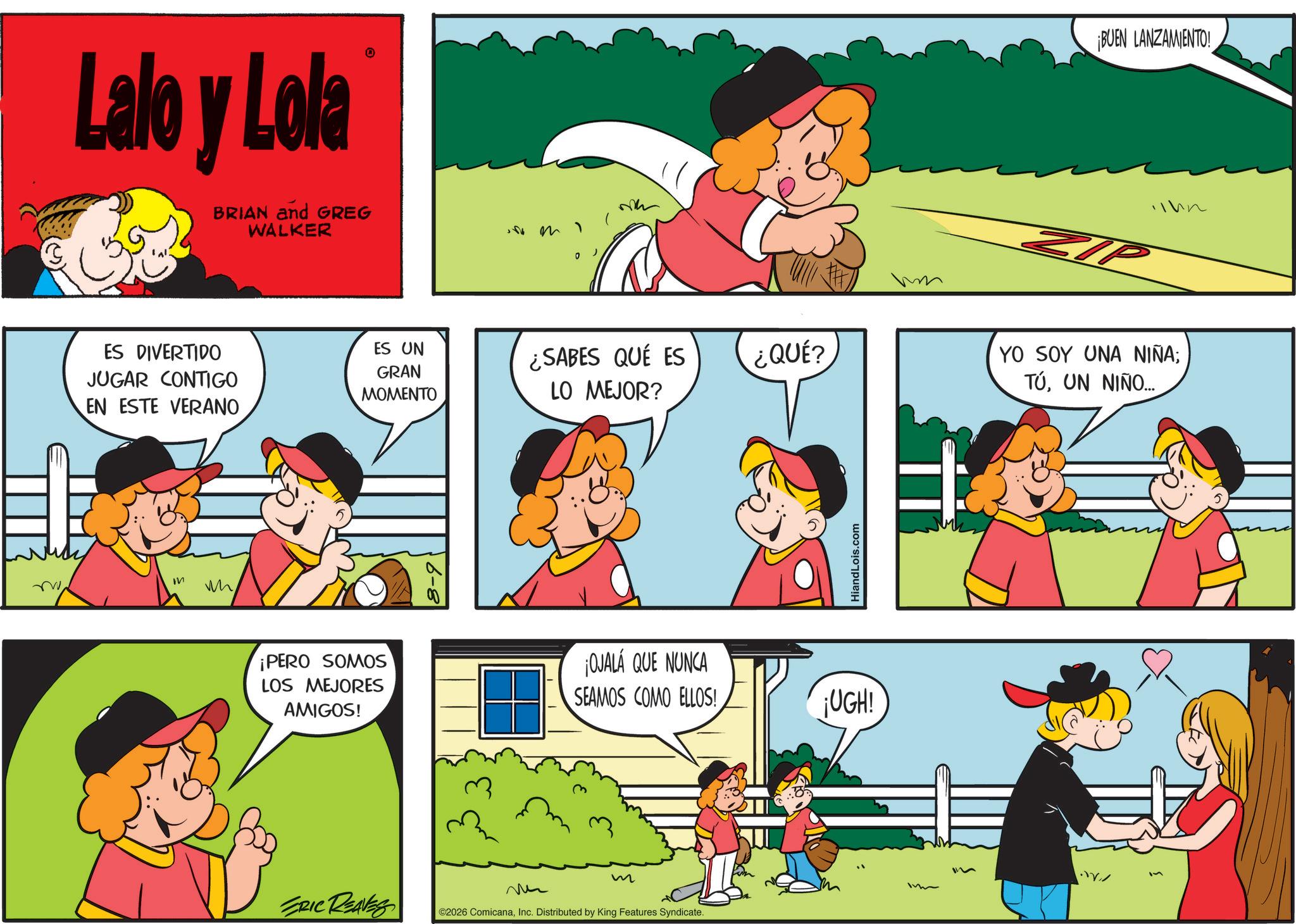 Animation OCR: Lalo y Lola BRIAN and GREG WALKER ES DIVERTIDO JUGAR CONTIGO EN ESTE VERANO ? w ES UN GRAN MOMENTO m ¡BUEN LANZAMIENTO! ¿SABES QUÉ ES LO MEJOR? ¿QUÉ? YO SOY UNA NIÑA; TÚUN NIÑO... HiandLois.com ¡PERO SOMOS LOS MEJORES AMIGOS! ¡OJALÁ QUE NUNCA SEAMOS COMO ELLOS! ¡UGH! m ERIC REAVES ©2026 ComicanaInc. Distributed by King Features Syndicate. Lalo y Lola BRIAN and GREG WALKER ES DIVERTIDO JUGAR CONTIGO EN ESTE VERANO ? w ES UN GRAN MOMENTO m ¡ BUEN LANZAMIENTO ! ¿ SABES QUÉ ES LO MEJOR ? ¿ QUÉ ? YO SOY UNA NIÑA ; TÚUN NIÑO ... HiandLois.com ¡ PERO SOMOS LOS MEJORES AMIGOS ! ¡ OJALÁ QUE NUNCA SEAMOS COMO ELLOS ! ¡ UGH ! m ERIC REAVES © 2026 ComicanaInc. Distributed by King Features Syndicate .