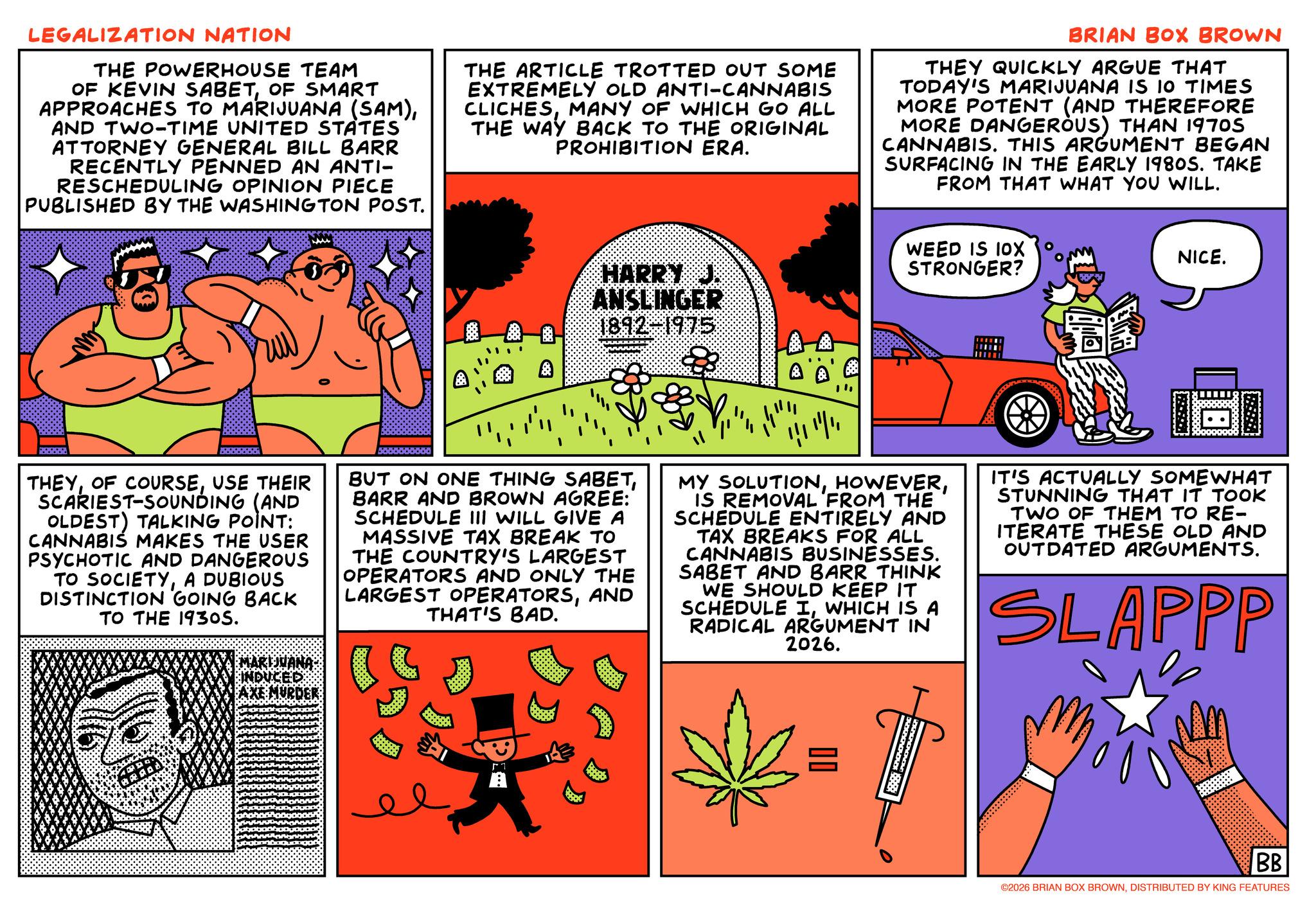 Publication OCR: LEGALIZATION NATION THE POWERHOUSE TEAM OF KEVIN SABETOF SMART APPROACHES TO MARIJUANA (SAM)AND TWO-TIME UNITED STATES ATTORNEY GENERAL BILL BARR RECENTLY PENNED AN ANTI- RESCHEDULING OPINION PIECE PUBLISHED BY THE WASHINGTON POST. THE ARTICLE TROTTED OUT SOME EXTREMELY OLD ANTI-CANNABIS CLICHESMANY OF WHICH GO ALL THE WAY BACK TO THE ORIGINAL PROHIBITION ERA. BRIAN BOX BROWN THEY QUICKLY ARGUE THAT TODAY'S MARIJUANA IS 10 TIMES MORE POTENT (AND THEREFORE MORE DANGEROUS) THAN 1970S CANNABIS. THIS ARGUMENT BEGAN SURFACING IN THE EARLY 1980S. TAKE FROM THAT WHAT YOU WILL. HARRY J. ANSLINGER 1892-1975 WEED IS 10X STRONGER? NICE. Ratatos THEYUSE THEIR SCARIEST-SOUNDING (AND OLDEST) TALKING POINT: CANNABIS MAKES THE USER PSYCHOTIC AND DANGEROUS TO SOCIETYA DUBIOUS DISTINCTION GOING BACK TO THE 1930S. 5000000000 BUT ON ONE THING SABETBARR AND BROWN AGREE: SCHEDULE III WILL GIVE A MASSIVE TAX BREAK TO THE COUNTRY'S LARGEST OPERATORS AND ONLY THE LARGEST OPERATORSAND THAT'S BAD. MY SOLUTIONIS REMOVAL FROM THE SCHEDULE ENTIRELY AND TAX BREAKS FOR ALL CANNABIS BUSINESSES. SABET AND BARR THINK WE SHOULD KEEP IT SCHEDULE IWHICH IS A RADICAL ARGUMENT IN 2026. IT'S ACTUALLY SOMEWHAT STUNNING THAT IT TOOK TWO OF THEM TO RE- ITERATE THESE OLD AND OUTDATED ARGUMENTS. SLAPPP MARIJUANA MURDER = BB ©2026 BRIAN BOX BROWNDISTRIBUTED BY KING FEATURES LEGALIZATION NATION THE POWERHOUSE TEAM OF KEVIN SABETOF SMART APPROACHES TO MARIJUANA ( SAM )AND TWO - TIME UNITED STATES ATTORNEY GENERAL BILL BARR RECENTLY PENNED AN ANTI- RESCHEDULING OPINION PIECE PUBLISHED BY THE WASHINGTON POST . THE ARTICLE TROTTED OUT SOME EXTREMELY OLD ANTI - CANNABIS CLICHESMANY OF WHICH GO ALL THE WAY BACK TO THE ORIGINAL PROHIBITION ERA . BRIAN BOX BROWN THEY QUICKLY ARGUE THAT TODAY'S MARIJUANA IS 10 TIMES MORE POTENT ( AND THEREFORE MORE DANGEROUS ) THAN 1970S CANNABIS . THIS ARGUMENT BEGAN SURFACING IN THE EARLY 1980S . TAKE FROM THAT WHAT YOU WILL . HARRY J. ANSLINGER 1892-1975 WEED IS 10X STRONGER ? NICE . Ratatos THEYOF COURSEUSE THEIR SCARIEST - SOUNDING ( AND OLDEST ) TALKING POINT : CANNABIS MAKES THE USER PSYCHOTIC AND DANGEROUS TO SOCIETYA DUBIOUS DISTINCTION GOING BACK TO THE 1930S . 5000000000 BUT ON ONE THING SABETBARR AND BROWN AGREE : SCHEDULE III WILL GIVE A MASSIVE TAX BREAK TO THE COUNTRY'S LARGEST OPERATORS AND ONLY THE LARGEST OPERATORSAND THAT'S BAD . MY SOLUTIONIS REMOVAL FROM THE SCHEDULE ENTIRELY AND TAX BREAKS FOR ALL CANNABIS BUSINESSES . SABET AND BARR THINK WE SHOULD KEEP IT SCHEDULE IWHICH IS A RADICAL ARGUMENT IN 2026 . IT'S ACTUALLY SOMEWHAT STUNNING THAT IT TOOK TWO OF THEM TO RE- ITERATE THESE OLD AND OUTDATED ARGUMENTS . SLAPPP MARIJUANA MURDER = BB © 2026 BRIAN BOX BROWNDISTRIBUTED BY KING FEATURES
