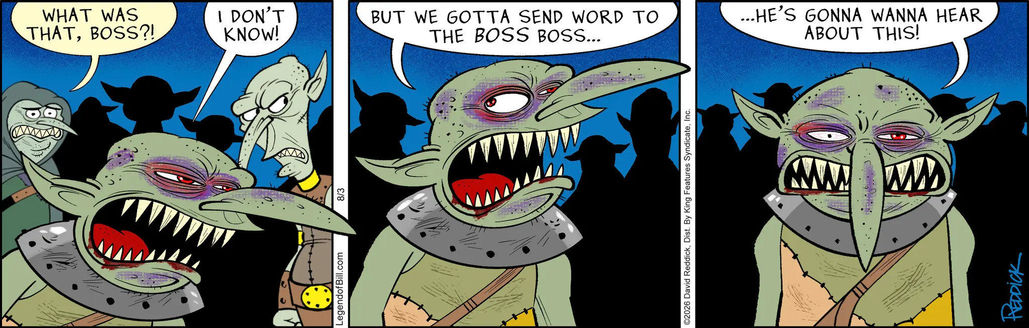 Fang OCR: www WHAT WAS THATBOSS?! I DON'T KNOW! BUT WE GOTTA SEND WORD TO THE BOSS BOSS... LegendofBill.com 8/3 ©2026 David ReddickInc. ...HE'S GONNA WANNA HEAR ABOUT THIS! www ww REDDICK www WHAT WAS THATBOSS ?! I DON'T KNOW ! BUT WE GOTTA SEND WORD TO THE BOSS BOSS ... LegendofBill.com 8/3 © 2026 David ReddickDist . By King Features SyndicateInc. ... HE'S GONNA WANNA HEAR ABOUT THIS ! www ww REDDICK