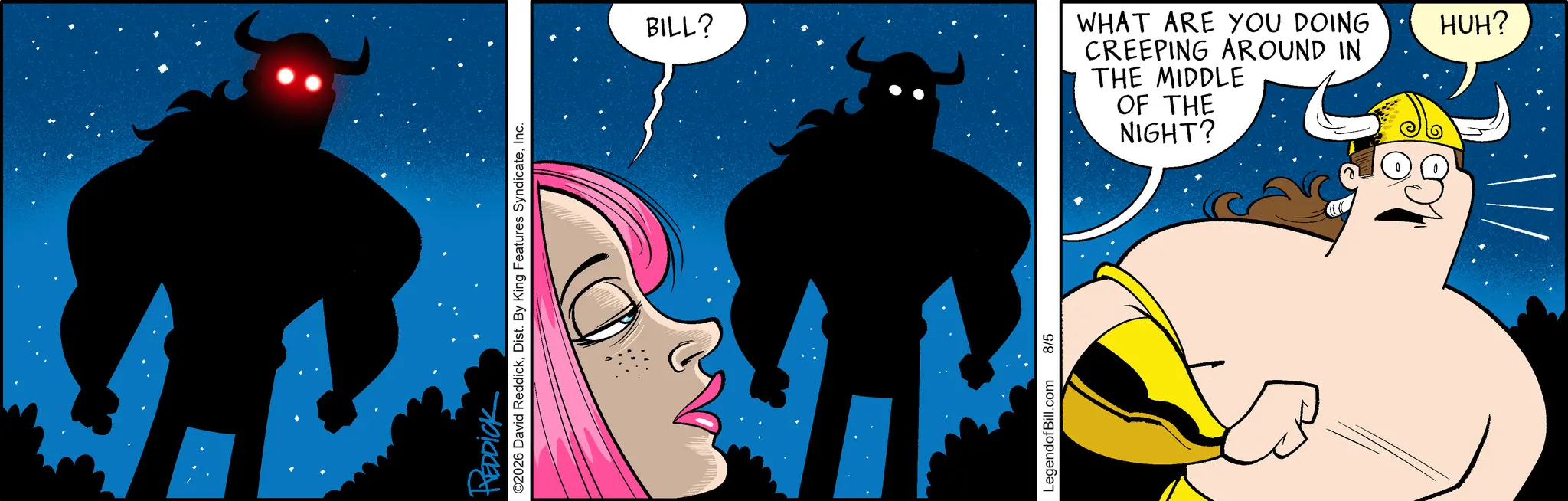 Comics OCR: REDDICK ©2026 David ReddickInc. BILL? WHAT ARE YOU DOING CREEPING AROUND IN THE MIDDLE OF THE NIGHT? HUH? LegendofBill.com 8/5 REDDICK © 2026 David ReddickDist . By King Features SyndicateInc. BILL ? WHAT ARE YOU DOING CREEPING AROUND IN THE MIDDLE OF THE NIGHT ? HUH ? LegendofBill.com 8/5