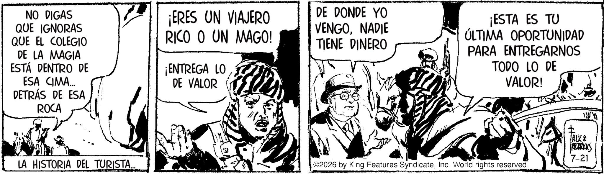Animation OCR: NO DIGAS QUE IGNORAS QUE EL COLEGIO DE LA MAGIA ESTÁ DENTRO DE ESA CIMA... DETRÁS DE ESA ROCA ¡ERES UN VIAJERO RICO O UN MAGO! ¡ENTREGA LO DE VALOR LA HISTORIA DEL TURISTA..... DE DONDE YO VENGONADIE TIENE DINERO ¡ESTA ES TU ÚLTIMA OPORTUNIDAD PARA ENTREGARNOS TODO LO DE VALOR! 2026 by King Features SyndicateInc. World rights reserved. ww ALKA REDERICKS 7-21 NO DIGAS QUE IGNORAS QUE EL COLEGIO DE LA MAGIA ESTÁ DENTRO DE ESA CIMA ... DETRÁS DE ESA ROCA ¡ ERES UN VIAJERO RICO O UN MAGO ! ¡ ENTREGA LO DE VALOR LA HISTORIA DEL TURISTA ..... DE DONDE YO VENGONADIE TIENE DINERO ¡ ESTA ES TU ÚLTIMA OPORTUNIDAD PARA ENTREGARNOS TODO LO DE VALOR ! 2026 by King Features SyndicateInc. World rights reserved . ww ALKA REDERICKS 7-21