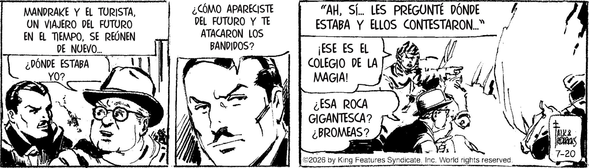 Publication OCR: MANDRAKE Y EL TURISTAUN VIAJERO DEL FUTURO EN EL TIEMPOSE REÚNEN DE NUEVO.... ¿DÓNDE ESTABA YO? ¿CÓMO APARECISTE DEL FUTURO Y TE ATACARON LOS BANDIDOS? "AHSÍ... LES PREGUNTÉ DÓNDE ESTABA Y ELLOS CONTESTARON..." ¡ESE ES EL COLEGIO DE LA MAGIA! ¿ESA ROCA GIGANTESCA? ¿BROMEAS? TALK & 6000KS 7-20 2026 by King Features SyndicateInc. World rights reserved. MANDRAKE Y EL TURISTAUN VIAJERO DEL FUTURO EN EL TIEMPOSE REÚNEN DE NUEVO .... ¿ DÓNDE ESTABA YO ? ¿ CÓMO APARECISTE DEL FUTURO Y TE ATACARON LOS BANDIDOS ? " AHSÍ ... LES PREGUNTÉ DÓNDE ESTABA Y ELLOS CONTESTARON ... " ¡ ESE ES EL COLEGIO DE LA MAGIA ! ¿ ESA ROCA GIGANTESCA ? ¿ BROMEAS ? TALK & 6000KS 7-20 2026 by King Features SyndicateInc. World rights reserved .
