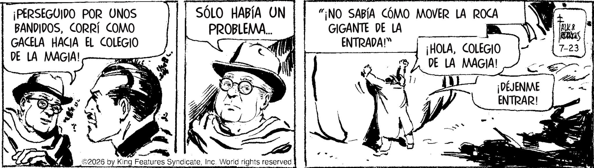 Publication OCR: ¡PERSEGUIDO POR UNOS BANDIDOSCORRÍ COMO GACELA HACIA EL COLEGIO DE LA MAGIA! SÓLO HABÍA UN PROBLEMA... ©2026 by King Features SyndicateInc. World rights reserved. "¡NO SABÍA CÓMO MOVER LA ROCA GIGANTE DE LA ENTRADA!" ¡HOLACOLEGIO DE LA MAGIA! JACK & RUBRICKS 7-23 ¡DÉJENME ENTRAR! ¡ PERSEGUIDO POR UNOS BANDIDOSCORRÍ COMO GACELA HACIA EL COLEGIO DE LA MAGIA ! SÓLO HABÍA UN PROBLEMA ... © 2026 by King Features SyndicateInc. World rights reserved . " ¡ NO SABÍA CÓMO MOVER LA ROCA GIGANTE DE LA ENTRADA ! " ¡ HOLACOLEGIO DE LA MAGIA ! JACK & RUBRICKS 7-23 ¡ DÉJENME ENTRAR !