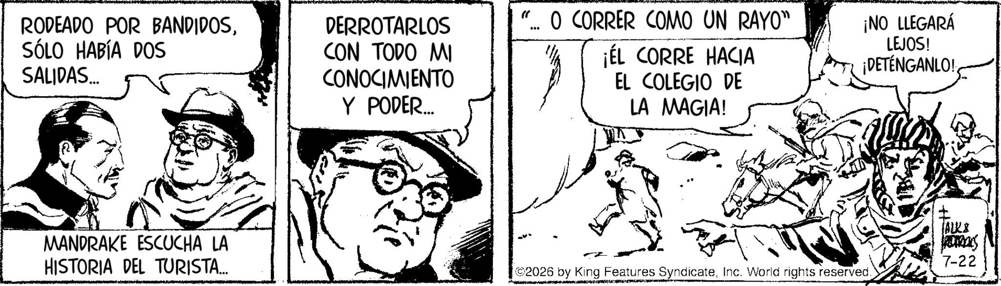Publication OCR: RODEADO POR BANDIDOSSÓLO HABÍA DOS SALIDAS... DERROTARLOS CON TODO MI CONOCIMIENTO Y PODER... "... O CORRER COMO UN RAYO" ¡ÉL CORRE HACIA EL COLEGIO DE LA MAGIA! ¡NO LLEGARÁ LEJOS! ¡DETÉNGANLO! MANDRAKE ESCUCHA LA HISTORIA DEL TURISTA... TALK& 7-22 2026 by King Features SyndicateInc. World rights reserved. RODEADO POR BANDIDOSSÓLO HABÍA DOS SALIDAS ... DERROTARLOS CON TODO MI CONOCIMIENTO Y PODER ... " ... O CORRER COMO UN RAYO " ¡ ÉL CORRE HACIA EL COLEGIO DE LA MAGIA ! ¡ NO LLEGARÁ LEJOS ! ¡ DETÉNGANLO ! MANDRAKE ESCUCHA LA HISTORIA DEL TURISTA ... TALK & 7-22 2026 by King Features SyndicateInc. World rights reserved .
