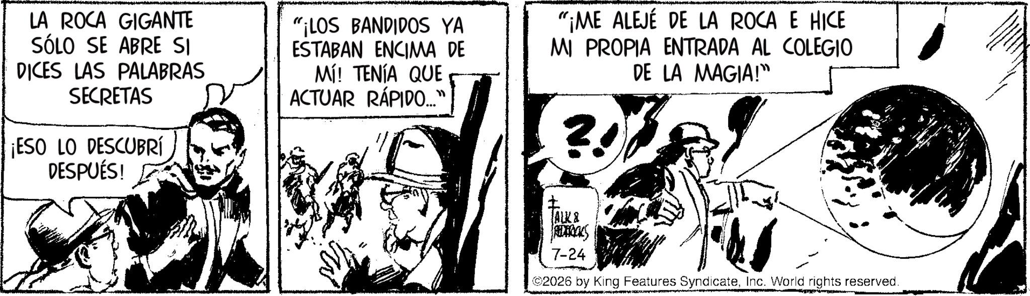 Comic book OCR: LA ROCA GIGANTE SÓLO SE ABRE SI DICES LAS PALABRAS SECRETAS ¡ESO LO DESCUBRÍ DESPUÉS! "¡LOS BANDIDOS YA ESTABAN ENCIMA DE Mí! TENÍA QUE ACTUAR RÁPIDO.... "¡ME ALEJÉ DE LA ROCA E HICE MI PROPIA ENTRADA AL COLEGIO DE LA MAGIA!" ? Facks ALK & REDBOOKS 7-24 ©2026 by King Features SyndicateInc. World rights reserved. LA ROCA GIGANTE SÓLO SE ABRE SI DICES LAS PALABRAS SECRETAS ¡ ESO LO DESCUBRÍ DESPUÉS ! " ¡ LOS BANDIDOS YA ESTABAN ENCIMA DE Mí ! TENÍA QUE ACTUAR RÁPIDO .... " ¡ ME ALEJÉ DE LA ROCA E HICE MI PROPIA ENTRADA AL COLEGIO DE LA MAGIA ! " ? Facks ALK & REDBOOKS 7-24 © 2026 by King Features SyndicateInc. World rights reserved .