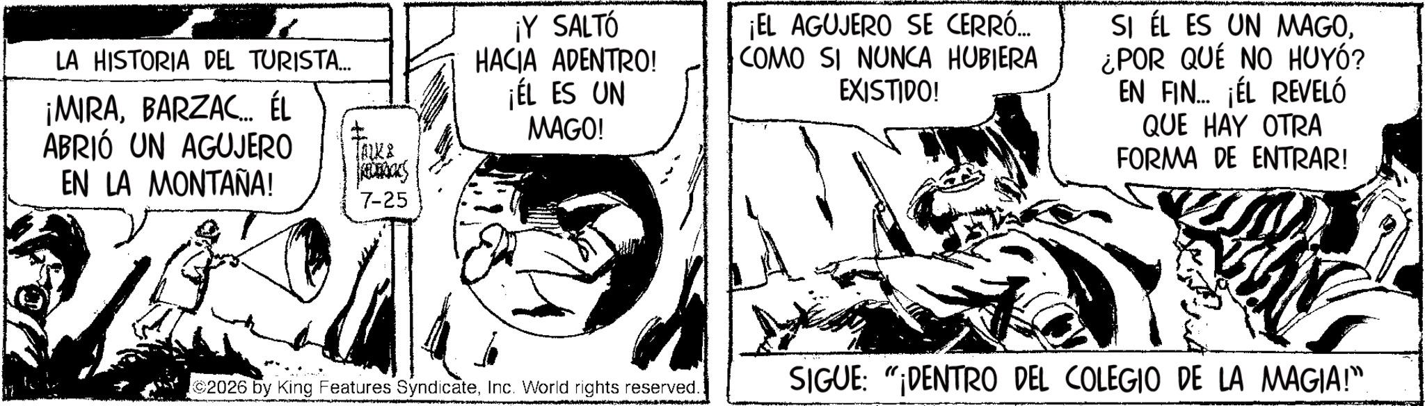 Publication OCR: LA HISTORIA DEL TURISTA... ¡MIRABARZAC... ÉL ABRIÓ UN AGUJERO EN LA MONTAÑA! JALKA 7-25 ¡Y SALTÓ HACIA ADENTRO! ¡EL ES UN MAGO! ¡EL AGUJERO SE CERRÓ... COMO SI NUNCA HUBIERA EXISTIDO! SI EL ES UN MAGO¿POR QUE NO HUYÓ? EN FIN... ¡ÉL REVELÓ QUE HAY OTRA FORMA DE ENTRAR! 2026 by King Features SyndicateInc. World rights reserved. SIGUE: "DENTRO DEL COLEGIO DE LA MAGIA!”. LA HISTORIA DEL TURISTA ... ¡ MIRABARZAC ... ÉL ABRIÓ UN AGUJERO EN LA MONTAÑA ! JALKA 7-25 ¡ Y SALTÓ HACIA ADENTRO ! ¡ EL ES UN MAGO ! ¡ EL AGUJERO SE CERRÓ ... COMO SI NUNCA HUBIERA EXISTIDO ! SI EL ES UN MAGO¿ POR QUE NO HUYÓ ? EN FIN ... ¡ ÉL REVELÓ QUE HAY OTRA FORMA DE ENTRAR ! 2026 by King Features SyndicateInc. World rights reserved . SIGUE : " DENTRO DEL COLEGIO DE LA MAGIA ! ” .