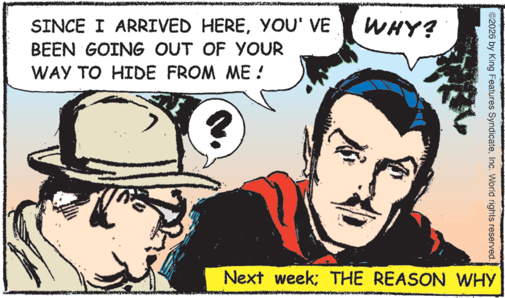 Comic book OCR: SINCE I ARRIVED HEREYOU' VE BEEN GOING OUT OF YOUR WAY TO HIDE FROM ME! WHY? ©2026 by King Features SyndicateInc. World rights reserved. Next week; THE REASON WHY SINCE I ARRIVED HEREYOU ' VE BEEN GOING OUT OF YOUR WAY TO HIDE FROM ME ! WHY ? © 2026 by King Features SyndicateInc. World rights reserved . Next week ; THE REASON WHY