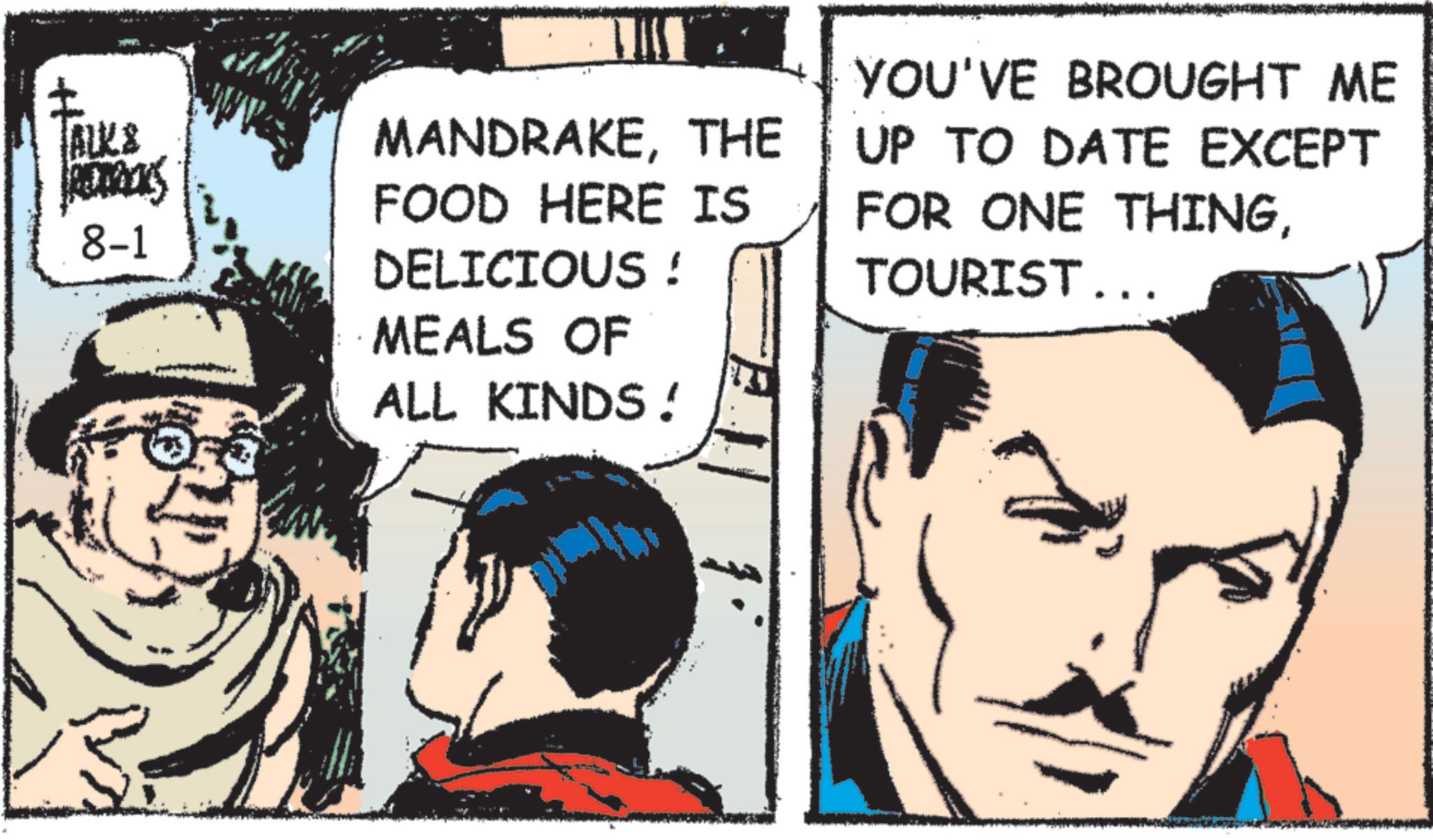 Comic book OCR: ALK & ACTRES 8-1 MANDRAKETHE FOOD HERE IS DELICIOUS ! MEALS OF ALL KINDS! YOU'VE BROUGHT ME UP TO DATE EXCEPT FOR ONE THINGTOURIST... ALK & ACTRES 8-1 MANDRAKETHE FOOD HERE IS DELICIOUS ! MEALS OF ALL KINDS ! YOU'VE BROUGHT ME UP TO DATE EXCEPT FOR ONE THINGTOURIST ...