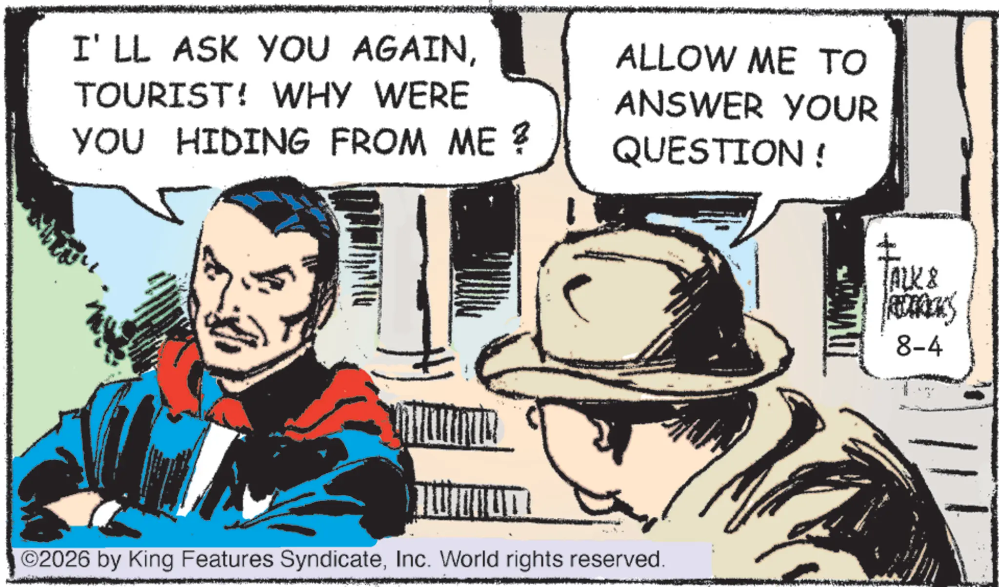 Comic book OCR: I'LL ASK YOU AGAINTOURIST! WHY WERE YOU HIDING FROM ME ? ALLOW ME TO ANSWER YOUR QUESTION! ©2026 by King Features SyndicateInc. World rights reserved. TALK & 8-4 I'LL ASK YOU AGAINTOURIST ! WHY WERE YOU HIDING FROM ME ? ALLOW ME TO ANSWER YOUR QUESTION ! © 2026 by King Features SyndicateInc. World rights reserved . TALK & 8-4