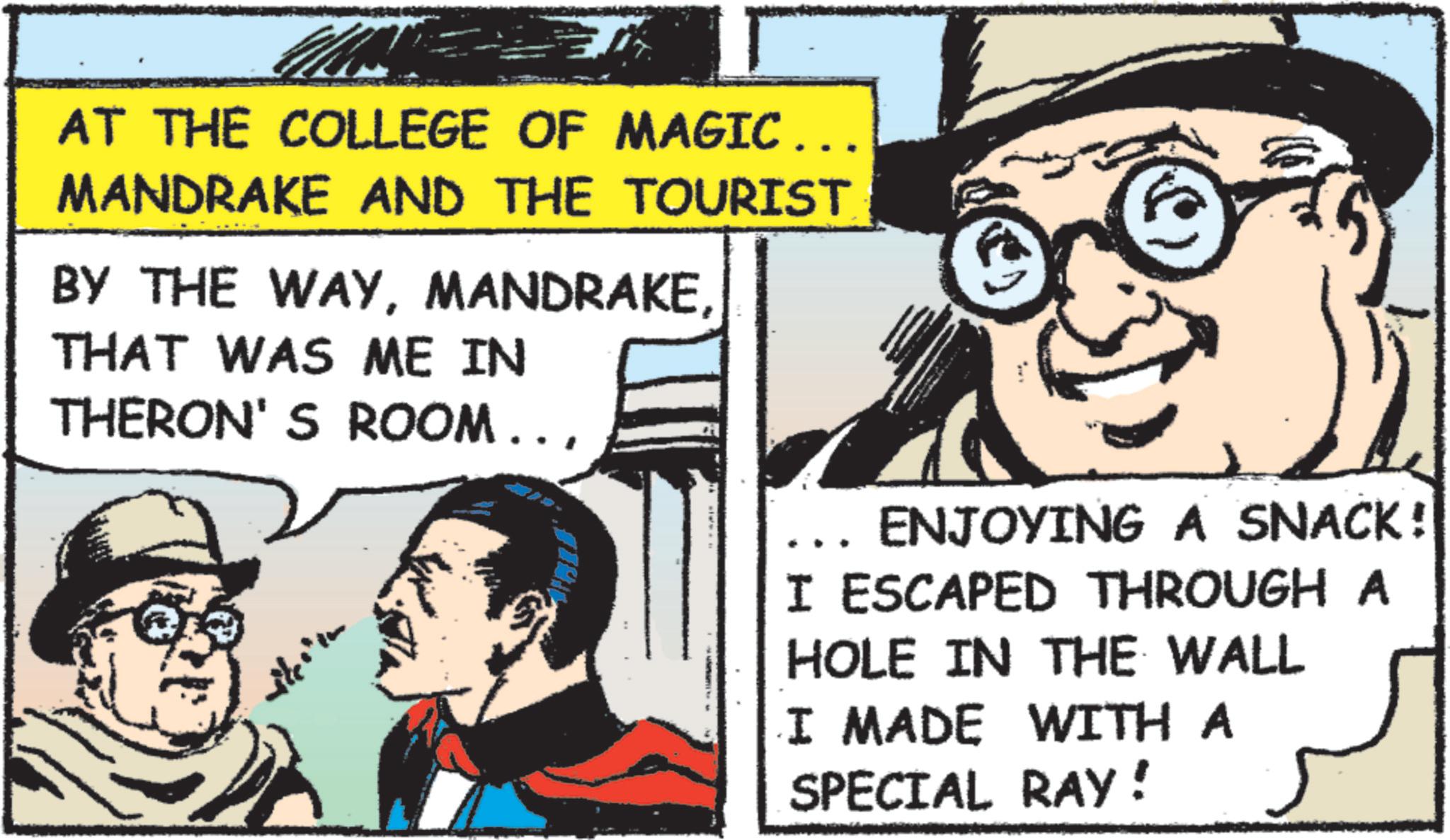 Animated cartoon OCR: AT THE COLLEGE OF MAGIC... MANDRAKE AND THE TOURIST BY THE WAYTHAT WAS ME IN THERON'S ROOM... ENJOYING A SNACK! I ESCAPED THROUGH A HOLE IN THE WALL I MADE WITH A SPECIAL RAY! AT THE COLLEGE OF MAGIC ... MANDRAKE AND THE TOURIST BY THE WAYTHAT WAS ME IN THERON'S ROOM ... ENJOYING A SNACK ! I ESCAPED THROUGH A HOLE IN THE WALL I MADE WITH A SPECIAL RAY !