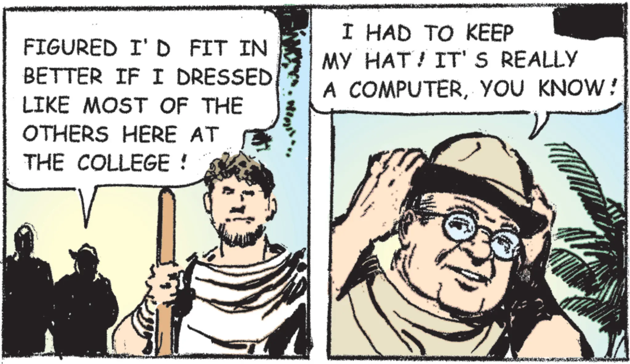 Fictional character OCR: FIGURED I'D FIT IN BETTER IF I DRESSED. LIKE MOST OF THE OTHERS HERE AT THE COLLEGE ! I HAD TO KEEP MY HAT! IT'S REALLY A COMPUTERYOU KNOW! FIGURED I'D FIT IN BETTER IF I DRESSED . LIKE MOST OF THE OTHERS HERE AT THE COLLEGE ! I HAD TO KEEP MY HAT ! IT'S REALLY A COMPUTERYOU KNOW !