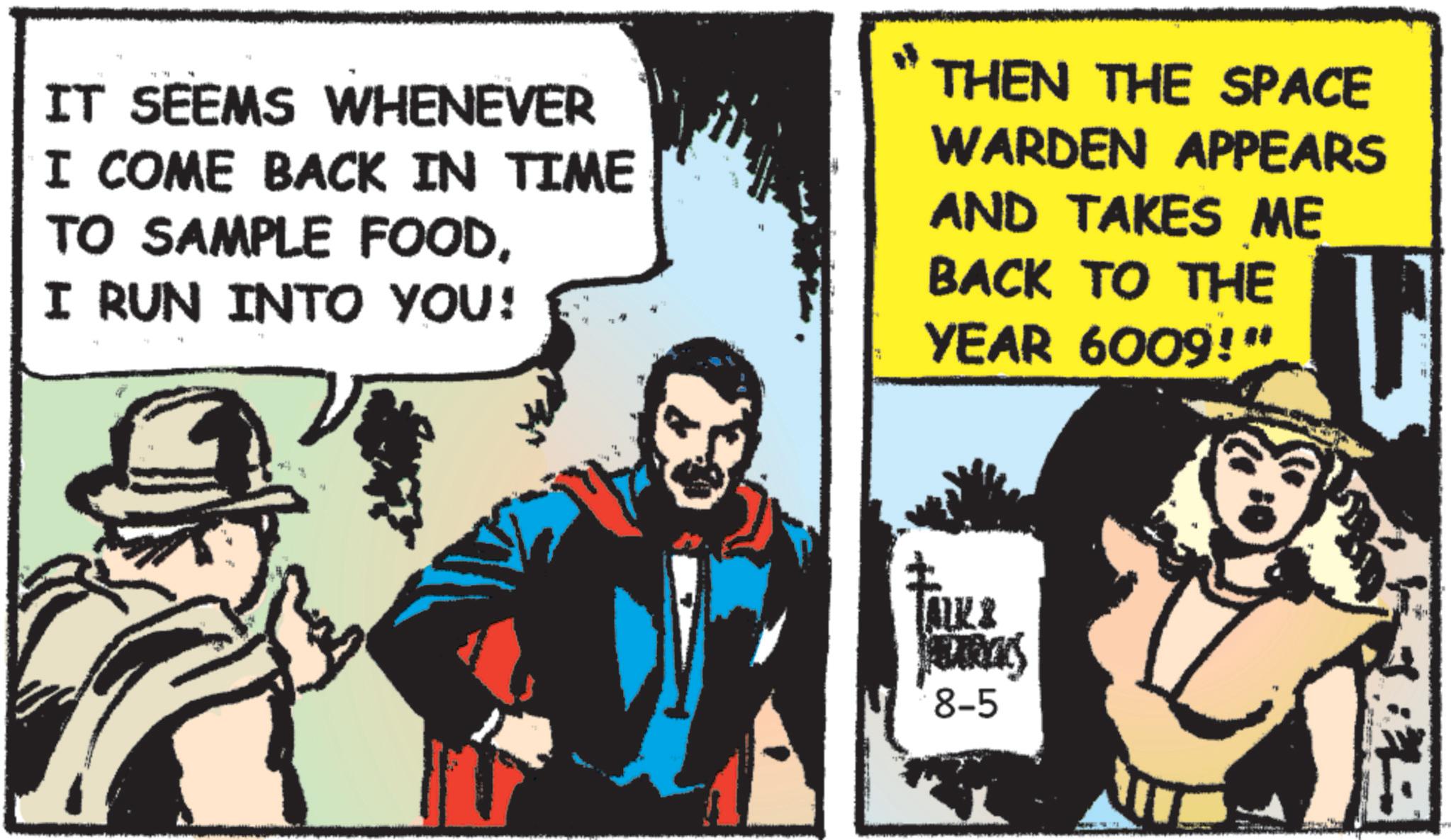 Publication OCR: IT SEEMS WHENEVER I COME BACK IN TIME TO SAMPLE FOODI RUN INTO YOU! THEN THE SPACE WARDEN APPEARS AND TAKES ME BACK TO THE YEAR 6009!" ALK & BARCKS 8-5 IT SEEMS WHENEVER I COME BACK IN TIME TO SAMPLE FOODI RUN INTO YOU ! THEN THE SPACE WARDEN APPEARS AND TAKES ME BACK TO THE YEAR 6009 ! " ALK & BARCKS 8-5