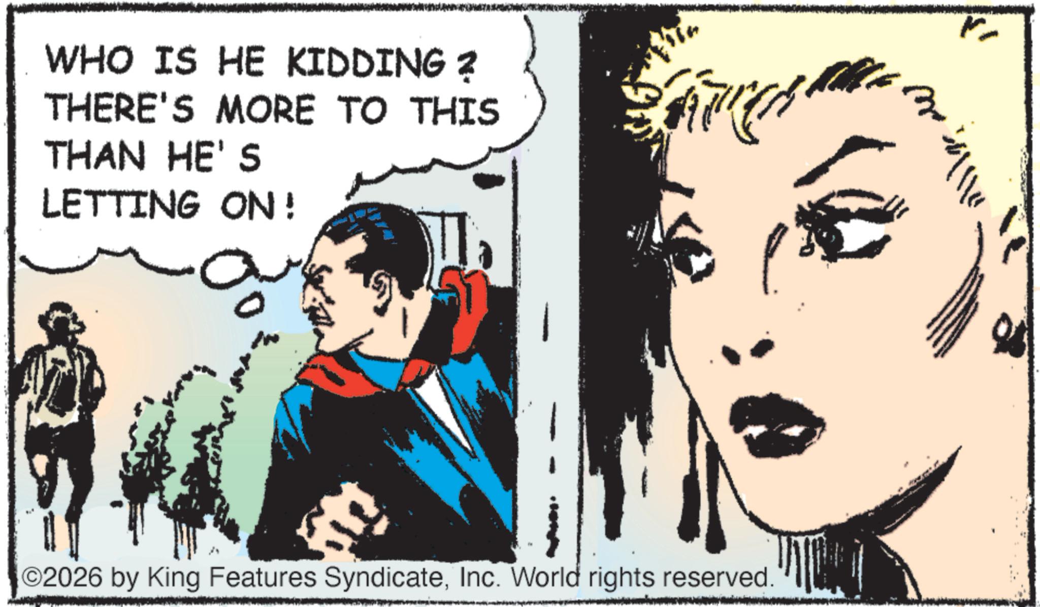 Hero OCR: WHO IS HE KIDDING ? THERE'S MORE TO THIS THAN HE'S LETTING ON! 2026 by King Features SyndicateInc. World rights reserved. WHO IS HE KIDDING ? THERE'S MORE TO THIS THAN HE'S LETTING ON ! 2026 by King Features SyndicateInc. World rights reserved .