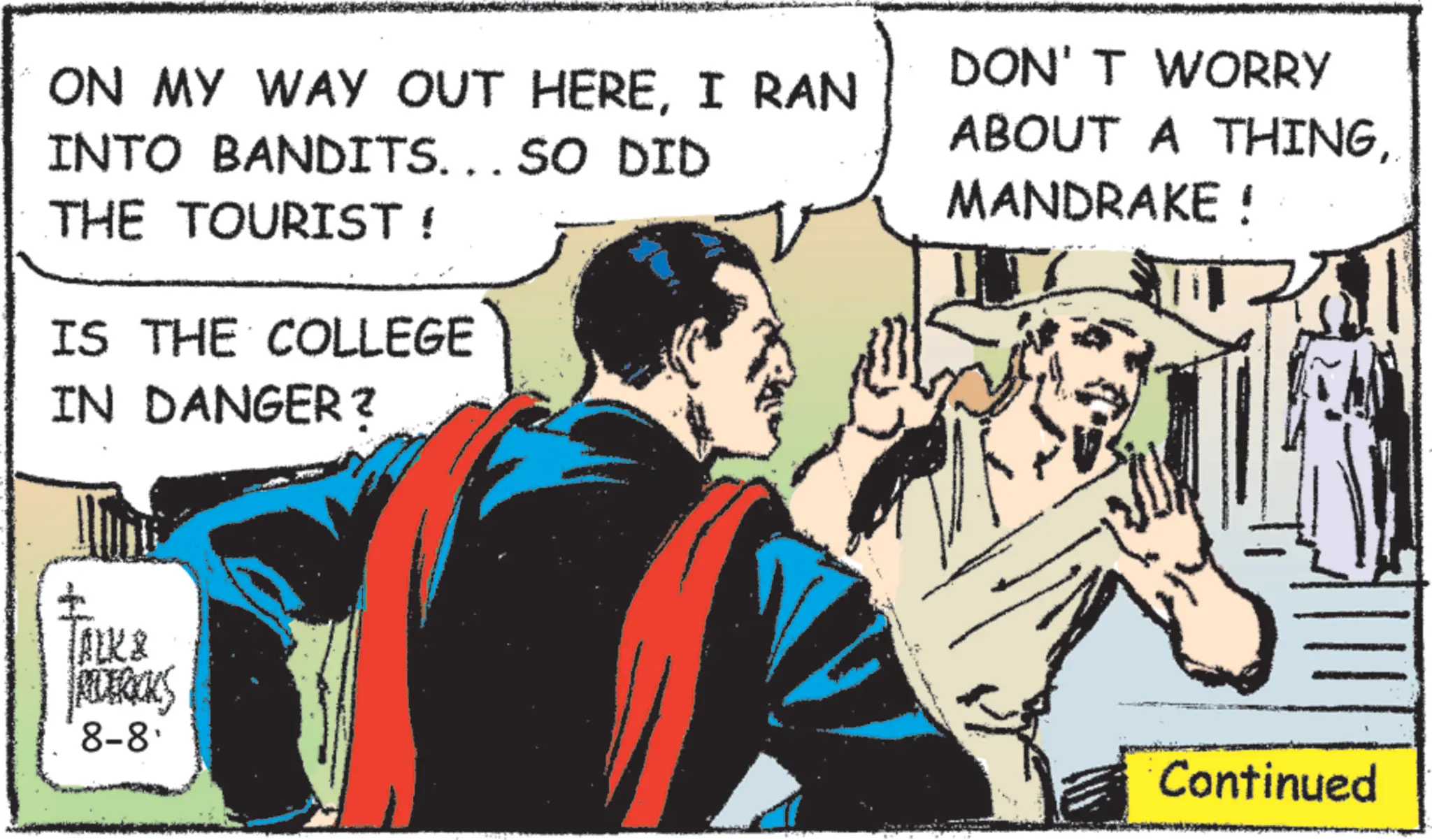 Animated cartoon OCR: ON MY WAY OUT HEREI RAN INTO BANDITS... SO DID THE TOURIST ! IS THE COLLEGE IN DANGER? DON'T WORRY ABOUT A THING. MANDRAKE ! TALK & REDERICKS 8-8' Continued ON MY WAY OUT HEREI RAN INTO BANDITS ... SO DID THE TOURIST ! IS THE COLLEGE IN DANGER ? DON'T WORRY ABOUT A THING. MANDRAKE ! TALK & REDERICKS 8-8 ' Continued
