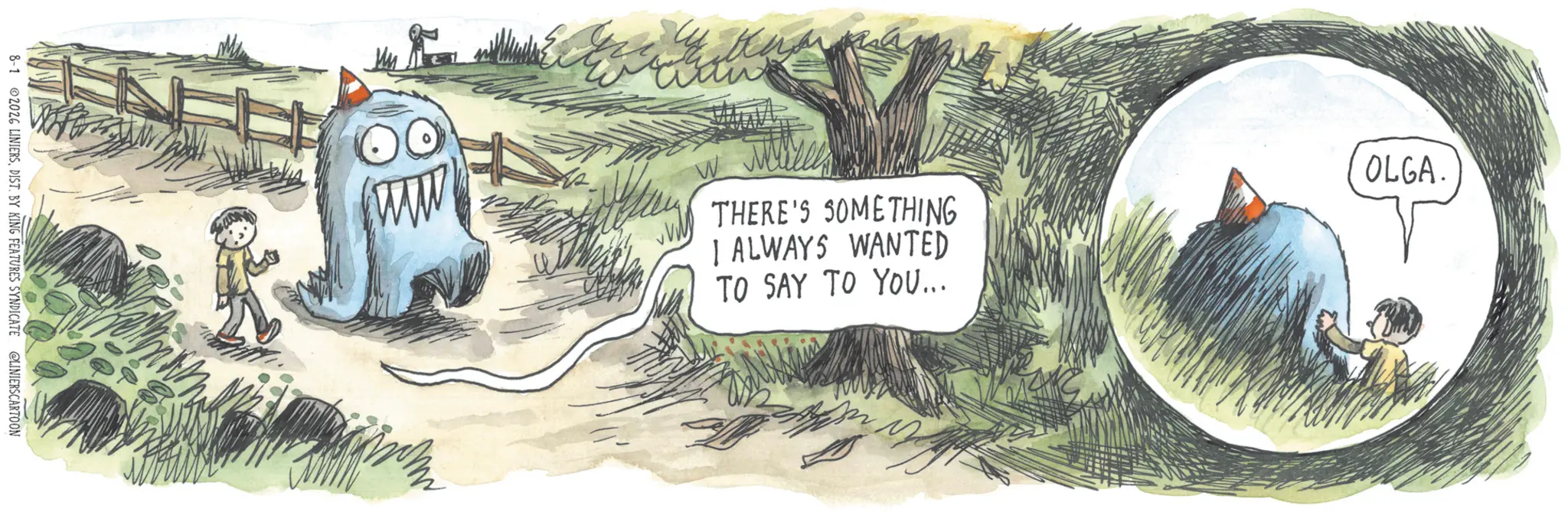 Fiction OCR: 8-1 2026 LINIERSDIST. BY KING FEATURES SYNDICATE @LINIERSCARTOON THERE'S SOMETHING I ALWAYS WANTED TO SAY TO YOU... OLGA. 8-1 2026 LINIERSDIST . BY KING FEATURES SYNDICATE @LINIERSCARTOON THERE'S SOMETHING I ALWAYS WANTED TO SAY TO YOU ... OLGA .