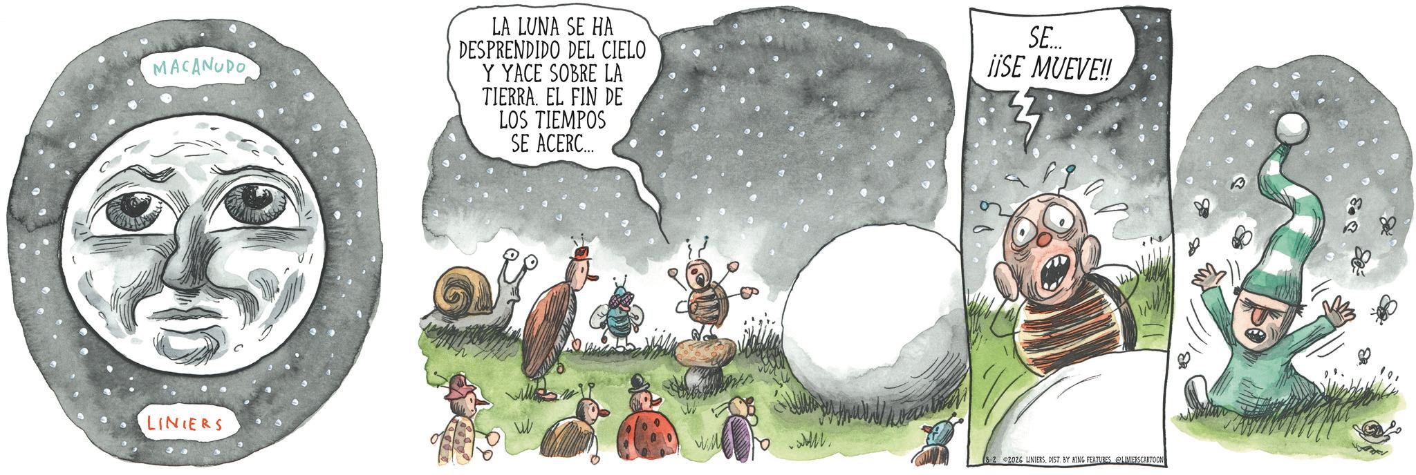 Fictional character OCR: MACANUDO LA LUNA SE HA DESPRENDIDO DEL CIELO Y YACE SOBRE LA TIERRA. EL FIN DE LOS TIEMPOS SE ACERC... SE.... ¡¡SE MUEVE!! LINIERS VIL 8-2 2026 LINIERSDIST. BY KING FEATURES LINIERSCARTOON MACANUDO LA LUNA SE HA DESPRENDIDO DEL CIELO Y YACE SOBRE LA TIERRA . EL FIN DE LOS TIEMPOS SE ACERC ... SE .... ¡ ¡ SE MUEVE !! LINIERS VIL 8-2 2026 LINIERSDIST . BY KING FEATURES LINIERSCARTOON