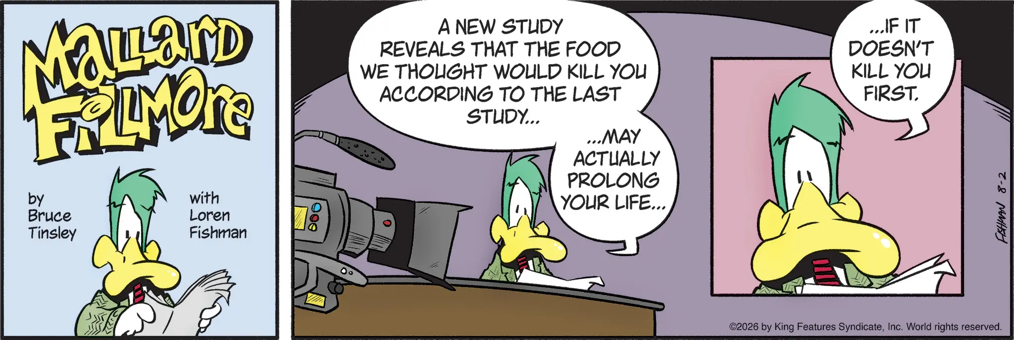 Comics OCR: Mallard FRAMORE by Bruce Tinsley with Loren Fishman 000 A NEW STUDY REVEALS THAT THE FOOD WE THOUGHT WOULD KILL YOU ACCORDING TO THE LAST STUDY... ...MAY ACTUALLY PROLONG YOUR LIFE... ...IF IT DOESN'T KILL YOU FIRST. 00 ©2026 by King Features SyndicateInc. World rights reserved. FISHMAN 8-2 Mallard FRAMORE by Bruce Tinsley with Loren Fishman 000 A NEW STUDY REVEALS THAT THE FOOD WE THOUGHT WOULD KILL YOU ACCORDING TO THE LAST STUDY ... ... MAY ACTUALLY PROLONG YOUR LIFE ... ... IF IT DOESN'T KILL YOU FIRST . 00 © 2026 by King Features SyndicateInc. World rights reserved . FISHMAN 8-2