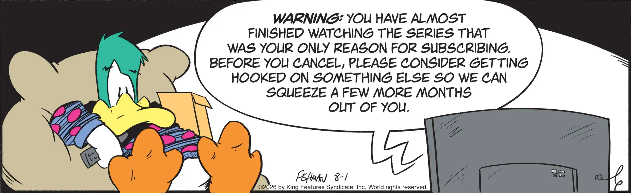 Graphic design OCR: WARNING: YOU HAVE ALMOST FINISHED WATCHING THE SERIES THAT WAS YOUR ONLY REASON FOR SUBSCRIBING. BEFORE YOU CANCELPLEASE CONSIDER GETTING HOOKED ON SOMETHING ELSE SO WE CAN SQUEEZE A FEW MORE MONTHS OUT OF YOU. FISHMAN 8-1 ©2026 by King Features SyndicateInc. World rights reserved. 20 WARNING : YOU HAVE ALMOST FINISHED WATCHING THE SERIES THAT WAS YOUR ONLY REASON FOR SUBSCRIBING . BEFORE YOU CANCELPLEASE CONSIDER GETTING HOOKED ON SOMETHING ELSE SO WE CAN SQUEEZE A FEW MORE MONTHS OUT OF YOU . FISHMAN 8-1 © 2026 by King Features SyndicateInc. World rights reserved . 20