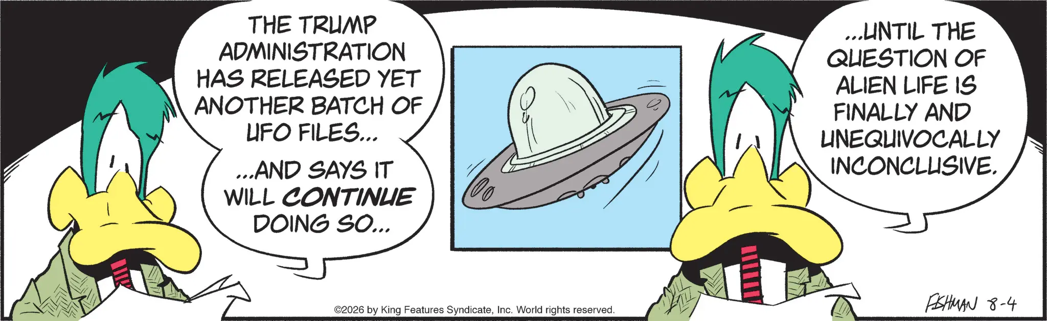 Animated cartoon OCR: THE TRUMP ADMINISTRATION HAS RELEASED YET ANOTHER BATCH OF UFO FILES... ...AND SAYS IT WILL CONTINUE DOING SO... ©2026 by King Features SyndicateInc. World rights reserved. ...UNTIL THE QUESTION OF ALIEN LIFE IS FINALLY AND UNEQUIVOCALLY INCONCLUSIVE. FISHMAN 8-4 THE TRUMP ADMINISTRATION HAS RELEASED YET ANOTHER BATCH OF UFO FILES ... ... AND SAYS IT WILL CONTINUE DOING SO ... © 2026 by King Features SyndicateInc. World rights reserved . ... UNTIL THE QUESTION OF ALIEN LIFE IS FINALLY AND UNEQUIVOCALLY INCONCLUSIVE . FISHMAN 8-4