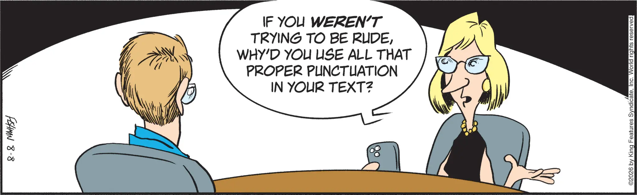 Graphics OCR: FISHMAN 8-8 IF YOU WEREN'T TRYING TO BE RUDEWHY'D YOU USE ALL THAT PROPER PUNCTUATION IN YOUR TEXT? ©2026 by King Features SyndicateInc. World rights reserved. FISHMAN 8-8 IF YOU WEREN'T TRYING TO BE RUDEWHY'D YOU USE ALL THAT PROPER PUNCTUATION IN YOUR TEXT ? © 2026 by King Features SyndicateInc. World rights reserved .