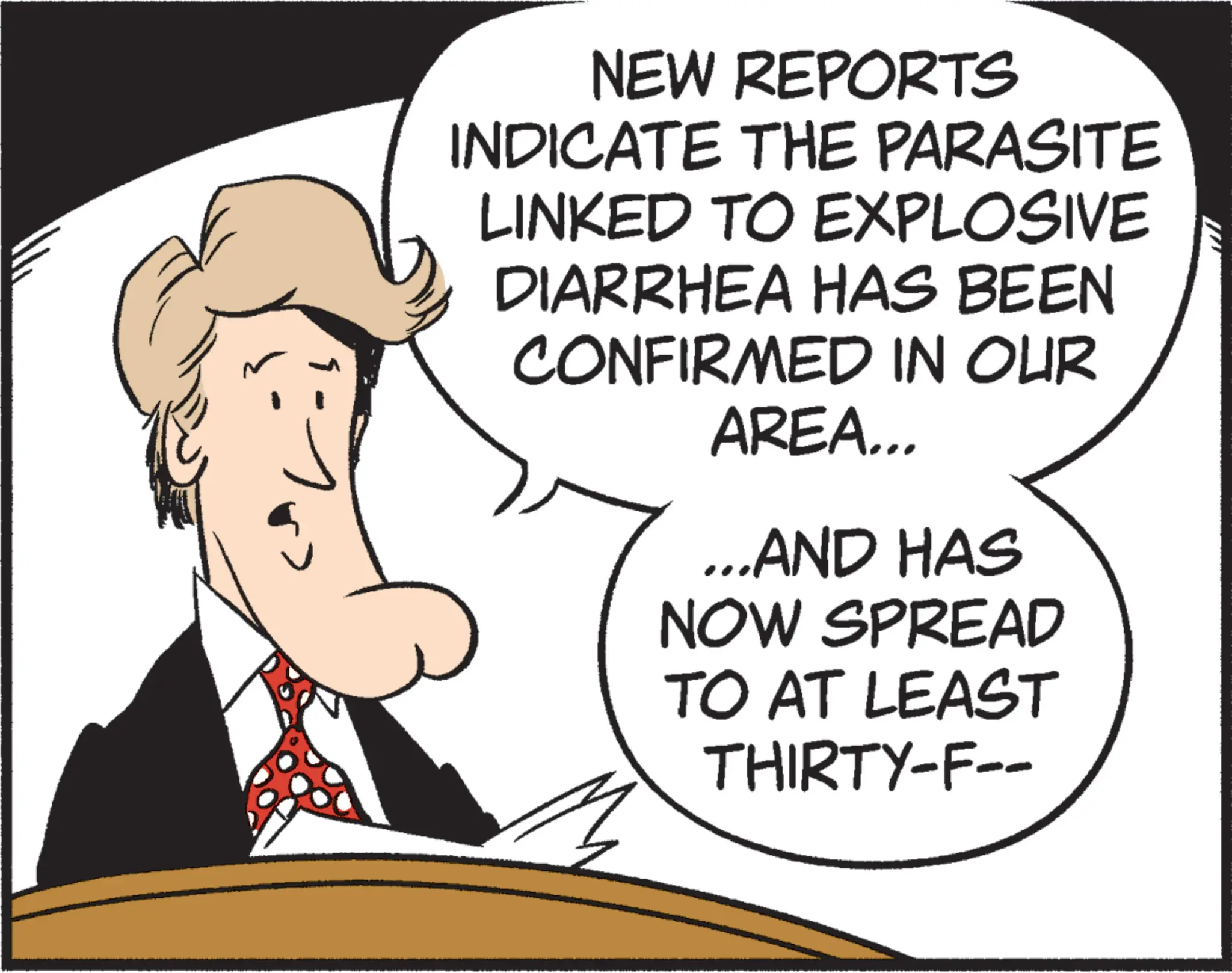 Comics OCR: NEW REPORTS INDICATE THE PARASITE LINKED TO EXPLOSIVE DIARRHEA HAS BEEN CONFIRMED IN OUR AREA... ...AND HAS NOW SPREAD TO AT LEAST THIRTY-F-- NEW REPORTS INDICATE THE PARASITE LINKED TO EXPLOSIVE DIARRHEA HAS BEEN CONFIRMED IN OUR AREA ... ... AND HAS NOW SPREAD TO AT LEAST THIRTY - F--