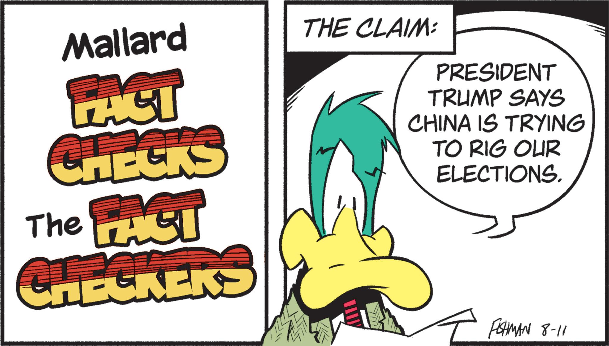 Fictional character OCR: Mallard FACT CHECKS The FACI CHECKEK'S THE CLAIM: PRESIDENT TRUMP SAYS CHINA IS TRYING TO RIG OUR ELECTIONS. FISHMAN 8-11 Mallard FACT CHECKS The FACI CHECKEK'S THE CLAIM : PRESIDENT TRUMP SAYS CHINA IS TRYING TO RIG OUR ELECTIONS . FISHMAN 8-11