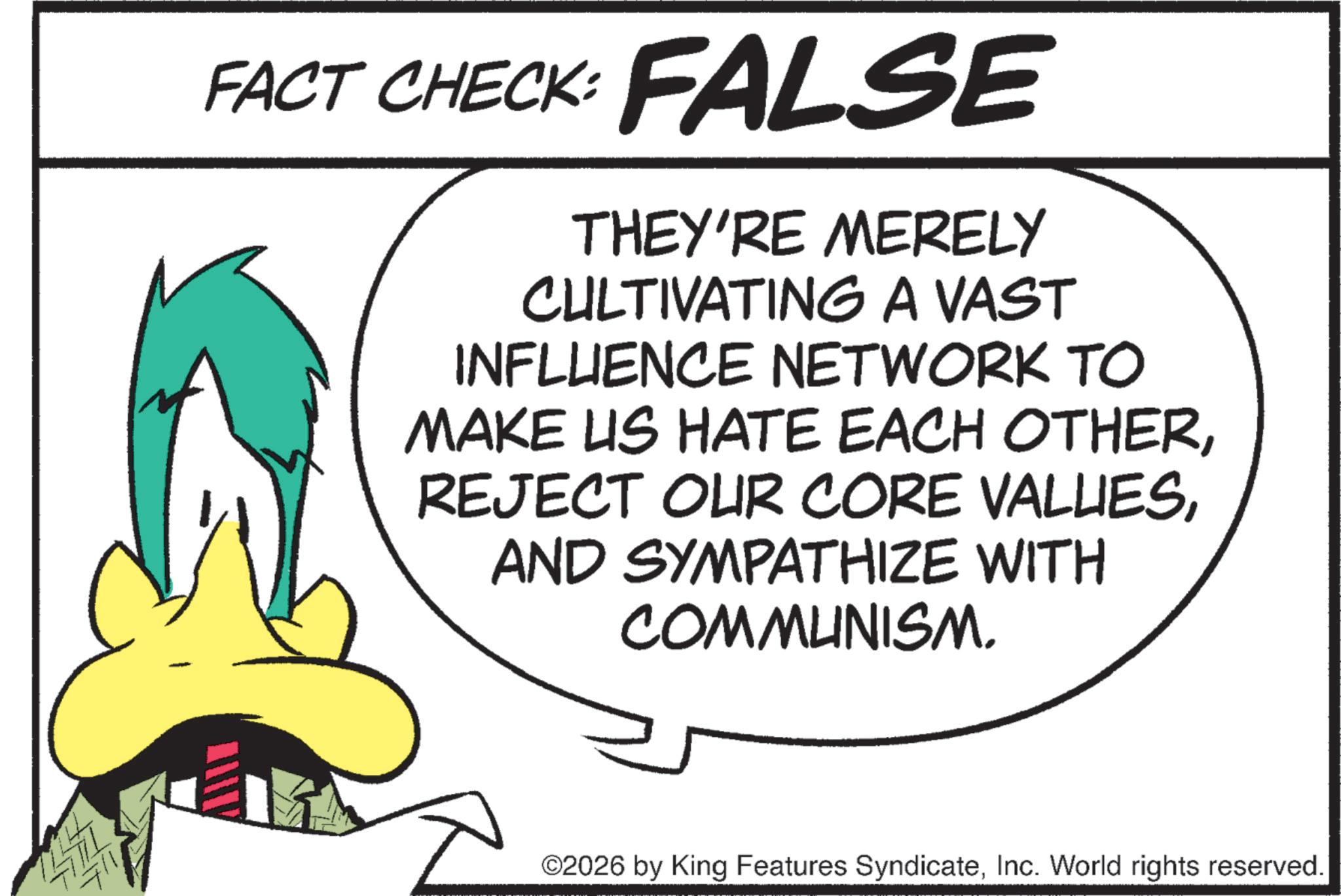 Fiction OCR: 14771 711 FACT CHECK: FALSE THEY'RE MERELY CULTIVATING A VAST INFLUENCE NETWORK TO MAKE US HATE EACH OTHERAND SYMPATHIZE WITH COMMUNISM. ©2026 by King Features SyndicateInc. World rights reserved. 14771 711 FACT CHECK : FALSE THEY'RE MERELY CULTIVATING A VAST INFLUENCE NETWORK TO MAKE US HATE EACH OTHERREJECT OUR CORE VALUESAND SYMPATHIZE WITH COMMUNISM . © 2026 by King Features SyndicateInc. World rights reserved .