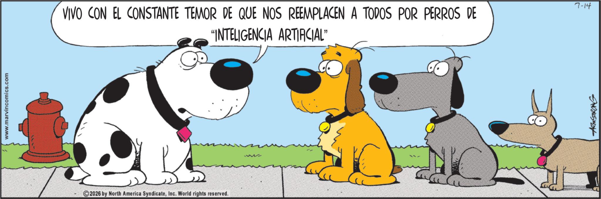 Happiness OCR: www.marvincomics.com VIVO CON EL CONSTANTE TEMOR DE QUE NOS REEMPLACEN A TODOS POR PERROS DE "INTELIGENCIA ARTIFICIAL" 2026 by North America SyndicateInc. World rights reserved. ARMSTRONG 7-14 www.marvincomics.com VIVO CON EL CONSTANTE TEMOR DE QUE NOS REEMPLACEN A TODOS POR PERROS DE " INTELIGENCIA ARTIFICIAL " 2026 by North America SyndicateInc. World rights reserved . ARMSTRONG 7-14