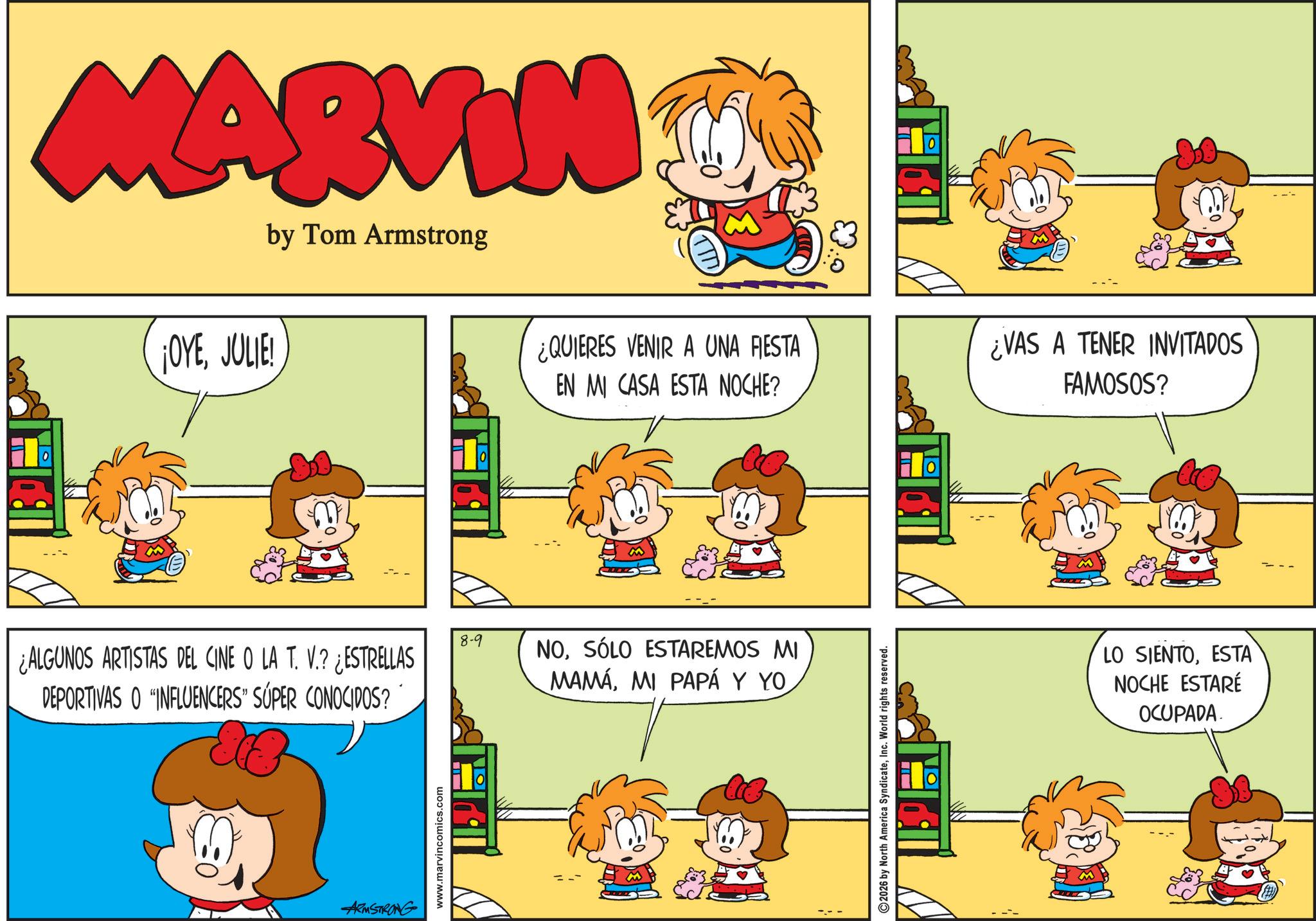 Pleased OCR: MARVIN by Tom Armstrong ¡OYEJULIE! ¿ALGUNOS ARTISTAS DEL CINE O LA T. V.? ¿ESTRELLAS DEPORTIVAS O INFLUENCERS" SÚPER CONOCIDOS? ARMSTRONG www.marvincomics.com 8-9 ¿QUIERES VENIR A UNA FIESTA EN MI CASA ESTA NOCHE? NOSÓLO ESTAREMOS MI MAMÁMI PAPÁ Y YO 2026 by North America SyndicateInc. World rights reserved. ¿VAS A TENER INVITADOS FAMOSOS? LO SIENTOESTA NOCHE ESTARÉ OCUPADA MARVIN by Tom Armstrong ¡ OYEJULIE ! ¿ ALGUNOS ARTISTAS DEL CINE O LA T. V. ? ¿ ESTRELLAS DEPORTIVAS O INFLUENCERS " SÚPER CONOCIDOS ? ARMSTRONG www.marvincomics.com 8-9 ¿ QUIERES VENIR A UNA FIESTA EN MI CASA ESTA NOCHE ? NOSÓLO ESTAREMOS MI MAMÁMI PAPÁ Y YO 2026 by North America SyndicateInc. World rights reserved . ¿ VAS A TENER INVITADOS FAMOSOS ? LO SIENTOESTA NOCHE ESTARÉ OCUPADA