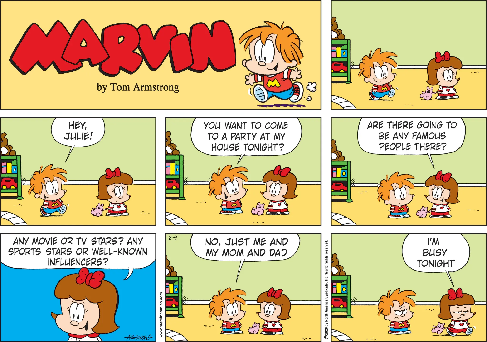 Conversation OCR: MARVIN by Tom Armstrong HEYJULIE! ANY MOVIE OR TV STARS? ANY SPORTS STARS OR WELL-KNOWN INFLUENCERS? ARMSTRONG www.marvincomics.com 8-9 YOU WANT TO COME TO A PARTY AT MY HOUSE TONIGHT? ARE THERE GOING TO BE ANY FAMOUS PEOPLE THERE? NOJUST ME AND MY MOM AND DAD 2026 by North America SyndicateInc. World rights reserved. I'M BUSY TONIGHT MARVIN by Tom Armstrong HEYJULIE ! ANY MOVIE OR TV STARS ? ANY SPORTS STARS OR WELL - KNOWN INFLUENCERS ? ARMSTRONG www.marvincomics.com 8-9 YOU WANT TO COME TO A PARTY AT MY HOUSE TONIGHT ? ARE THERE GOING TO BE ANY FAMOUS PEOPLE THERE ? NOJUST ME AND MY MOM AND DAD 2026 by North America SyndicateInc. World rights reserved . I'M BUSY TONIGHT