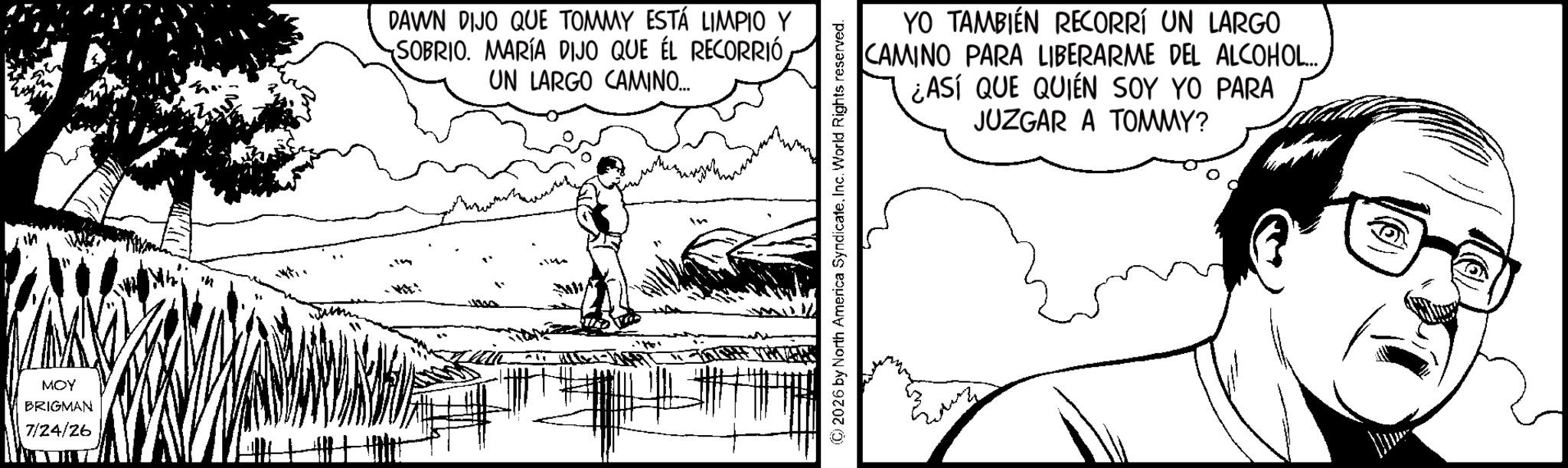 Comics OCR: MOY BRIGMAN 7/24/26 DAWN DIJO QUE TOMMY ESTÁ LIMPIO Y SOBRIO. MARÍA DIJO QUE ÉL RECORRIÓ UN LARGO CAMINO... YO TAMBIÉN RECORRÍ UN LARGO CAMINO PARA LIBERARME DEL ALCOHOL... ¿ASÍ QUE QUIÉN SOY YO PARA JUZGAR A TOMMY? (C) 2026 by North America Syndicate. Inc. World Rights reserved. MOY BRIGMAN 7/24/26 DAWN DIJO QUE TOMMY ESTÁ LIMPIO Y SOBRIO . MARÍA DIJO QUE ÉL RECORRIÓ UN LARGO CAMINO ... YO TAMBIÉN RECORRÍ UN LARGO CAMINO PARA LIBERARME DEL ALCOHOL ... ¿ ASÍ QUE QUIÉN SOY YO PARA JUZGAR A TOMMY ? ( C ) 2026 by North America Syndicate . Inc. World Rights reserved .