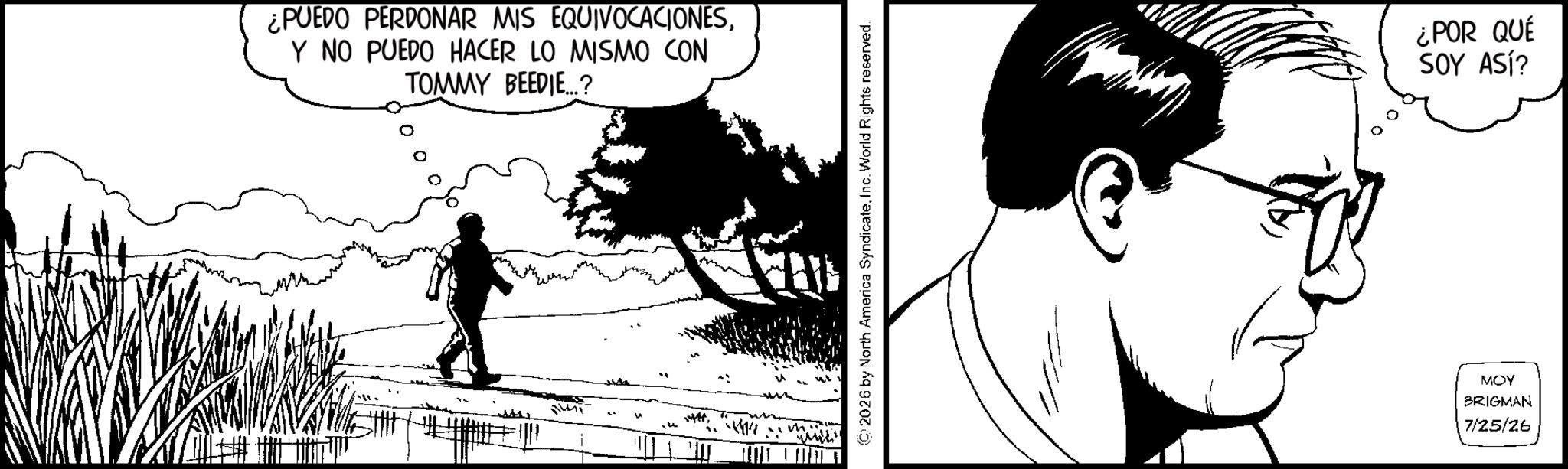 Comics OCR: ¿PUEDO PERDONAR MIS EQUIVOCACIONESY NO PUEDO HACER LO MISMO CON TOMMY BEEDIE...? ALLY 2026 by North America SyndicateInc. World Rights reserved. ¿POR QUÉ SOY ASÍ? MOY BRIGMAN 7/25/26 ¿ PUEDO PERDONAR MIS EQUIVOCACIONESY NO PUEDO HACER LO MISMO CON TOMMY BEEDIE ... ? ALLY 2026 by North America SyndicateInc. World Rights reserved . ¿ POR QUÉ SOY ASÍ ? MOY BRIGMAN 7/25/26