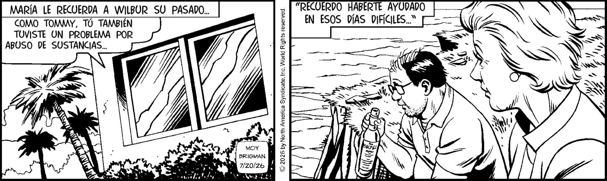 Pleased OCR: MARÍA LE RECUERDA A WILBUR SU PASADO... COMO TOMMYTÚ TAMBIÉN TUVISTE UN PROBLEMA POR ABUSO DE SUSTANCIAS... MOY BRIGMAN 7/20/26 ©2026 by North America SyndicateInc. World Rights reserved. "RECUERDO HABERTE AYUDADO EN ESOS DÍAS DIFÍCILES..." MARÍA LE RECUERDA A WILBUR SU PASADO ... COMO TOMMYTÚ TAMBIÉN TUVISTE UN PROBLEMA POR ABUSO DE SUSTANCIAS ... MOY BRIGMAN 7/20/26 © 2026 by North America SyndicateInc. World Rights reserved . " RECUERDO HABERTE AYUDADO EN ESOS DÍAS DIFÍCILES ... "