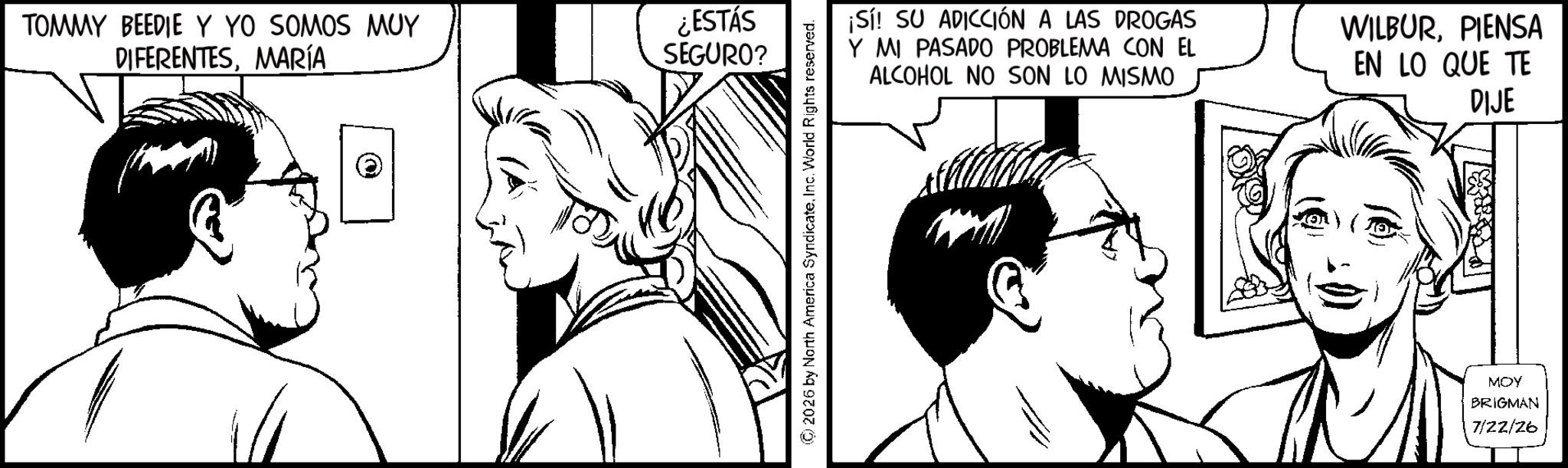 Line art OCR: TOMMY BEEDIE Y YO SOMOS MUY DIFERENTESMARÍA ¿ESTÁS SEGURO? 2026 by North America SyndicateInc. World Rights reserved. ¡Sí! SU ADICCIÓN A LAS DROGAS Y MI PASADO PROBLEMA CON EL ALCOHOL NO SON LO MISMO WILBURPIENSA EN LO QUE TE DIJE MOY BRIGMAN 7/22/26 TOMMY BEEDIE Y YO SOMOS MUY DIFERENTESMARÍA ¿ ESTÁS SEGURO ? 2026 by North America SyndicateInc. World Rights reserved . ¡ Sí ! SU ADICCIÓN A LAS DROGAS Y MI PASADO PROBLEMA CON EL ALCOHOL NO SON LO MISMO WILBURPIENSA EN LO QUE TE DIJE MOY BRIGMAN 7/22/26
