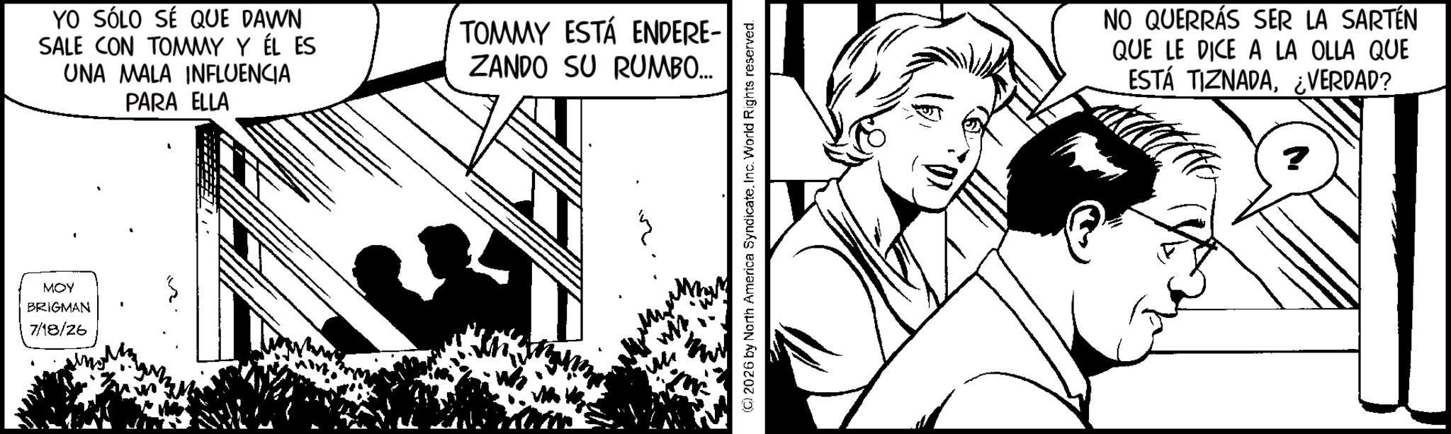 Pleased OCR: MOY BRIGMAN 7/18/26 YO SÓLO SÉ QUE DAWN SALE CON TOMMY Y ÉL ES UNA MALA INFLUENCIA PARA ELLA TOMMY ESTÁ ENDERE- ZANDO SU RUMBO... w (©) 2026 by North America SyndicateInc. World Rights reserved. NO QUERRÁS SER LA SARTÉN QUE LE DICE A LA OLLA QUE ESTÁ TIZNADA¿VERDAD? MOY BRIGMAN 7/18/26 YO SÓLO SÉ QUE DAWN SALE CON TOMMY Y ÉL ES UNA MALA INFLUENCIA PARA ELLA TOMMY ESTÁ ENDERE- ZANDO SU RUMBO ... w ( © ) 2026 by North America SyndicateInc. World Rights reserved . NO QUERRÁS SER LA SARTÉN QUE LE DICE A LA OLLA QUE ESTÁ TIZNADA¿ VERDAD ?