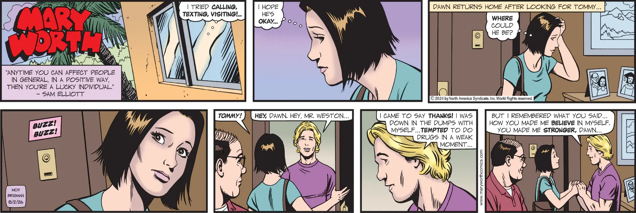 Animated cartoon OCR: MARY WORT "ANYTIME YOU CAN AFFECT PEOPLE IN GENERALTHEN YOU'RE A LUCKY INDIVIDUAL." - SAM ELLIOTT MOY BRIGMAN 8/2/26 BUZZ! BUZZ! I TRIED CALLINGVISITING!... I HOPE HE'S OKAY... TOMMY! HEYMR. WESTON... DAWN RETURNS HOME AFTER LOOKING FOR TOMMY... WHERE COULD HE BE? C ©2026 by North America SyndicateInc. World Rights reserved. I I CAME TO SAY THANKS! I WAS DOWN IN THE DUMPS WITH MYSELF... TEMPTED TO DO DRUGS IN A WEAK MOMENT... BUT I REMEMBERED WHAT YOU SAID... HOW YOU MADE ME BELIEVE IN MYSELF. YOU MADE ME STRONGERDAWN... www.maryworthcomics.com T MARY WORT " ANYTIME YOU CAN AFFECT PEOPLE IN GENERALIN A POSITIVE WAYTHEN YOU'RE A LUCKY INDIVIDUAL . " - SAM ELLIOTT MOY BRIGMAN 8/2/26 BUZZ ! BUZZ ! I TRIED CALLINGVISITING ! ... I HOPE HE'S OKAY ... TOMMY ! HEYDAWN . HEYMR . WESTON ... DAWN RETURNS HOME AFTER LOOKING FOR TOMMY ... WHERE COULD HE BE ? C © 2026 by North America SyndicateInc. World Rights reserved . I I CAME TO SAY THANKS ! I WAS DOWN IN THE DUMPS WITH MYSELF ... TEMPTED TO DO DRUGS IN A WEAK MOMENT ... BUT I REMEMBERED WHAT YOU SAID ... HOW YOU MADE ME BELIEVE IN MYSELF . YOU MADE ME STRONGERDAWN ... www.maryworthcomics.com T