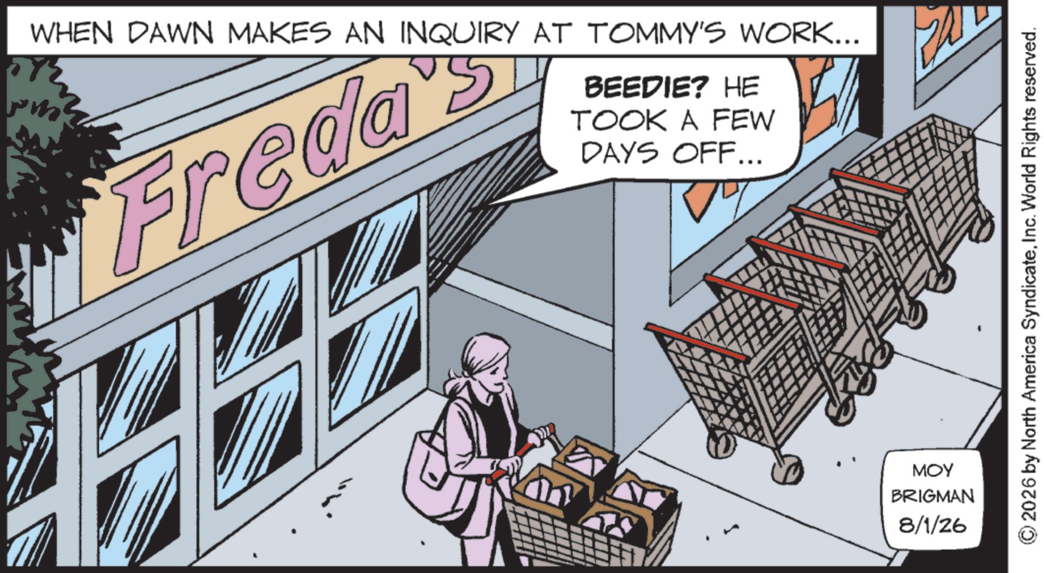 Fictional character OCR: m Freda's WHEN DAWN MAKES AN INQUIRY AT TOMMY'S WORK... BEEDIE? HE TOOK A FEW DAYS OFF... MOY BRIGMAN 8/1/26 2026 by North America SyndicateInc. World Rights reserved. m Freda's WHEN DAWN MAKES AN INQUIRY AT TOMMY'S WORK ... BEEDIE ? HE TOOK A FEW DAYS OFF ... MOY BRIGMAN 8/1/26 2026 by North America SyndicateInc. World Rights reserved .