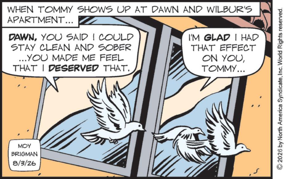 Bird OCR: MOY BRIGMAN 8/3/26 WHEN TOMMY SHOWS UP AT DAWN AND WILBUR'S APARTMENT... DAWNYOU SAID I COULD STAY CLEAN AND SOBER ...YOU MADE ME FEEL THAT I DESERVED THAT. I'M GLAD I HAD THAT EFFECT ON YOUTOMMY... 2026 by North America SyndicateInc. World Rights reserved. MOY BRIGMAN 8/3/26 WHEN TOMMY SHOWS UP AT DAWN AND WILBUR'S APARTMENT ... DAWNYOU SAID I COULD STAY CLEAN AND SOBER ... YOU MADE ME FEEL THAT I DESERVED THAT . I'M GLAD I HAD THAT EFFECT ON YOUTOMMY ... 2026 by North America SyndicateInc. World Rights reserved .