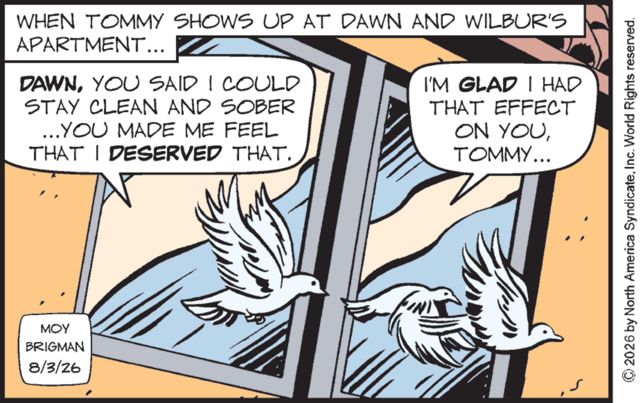 Bird OCR: MOY BRIGMAN 8/3/26 WHEN TOMMY SHOWS UP AT DAWN AND WILBUR'S APARTMENT... DAWNYOU SAID I COULD STAY CLEAN AND SOBER ...YOU MADE ME FEEL THAT I DESERVED THAT. I'M GLAD I HAD THAT EFFECT ON YOUTOMMY... 2026 by North America SyndicateInc. World Rights reserved. MOY BRIGMAN 8/3/26 WHEN TOMMY SHOWS UP AT DAWN AND WILBUR'S APARTMENT ... DAWNYOU SAID I COULD STAY CLEAN AND SOBER ... YOU MADE ME FEEL THAT I DESERVED THAT . I'M GLAD I HAD THAT EFFECT ON YOUTOMMY ... 2026 by North America SyndicateInc. World Rights reserved .