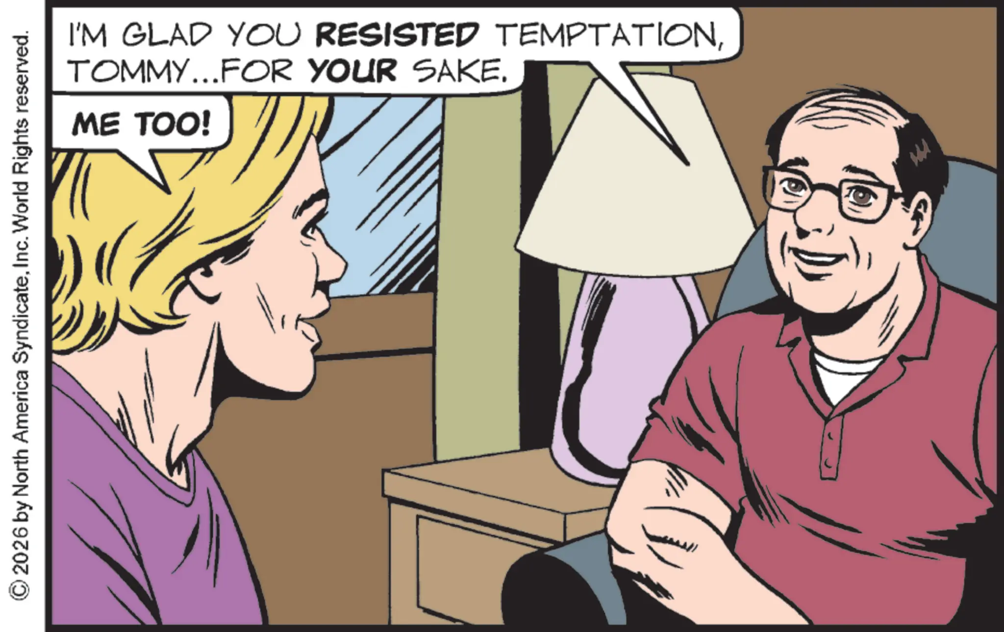 Animation OCR: I'M GLAD YOU RESISTED TEMPTATIONTOMMY...FOR YOUR SAKE. ME TOO! 2026 by North America SyndicateInc. World Rights reserved. m I'M GLAD YOU RESISTED TEMPTATIONTOMMY ... FOR YOUR SAKE . ME TOO ! 2026 by North America SyndicateInc. World Rights reserved . m
