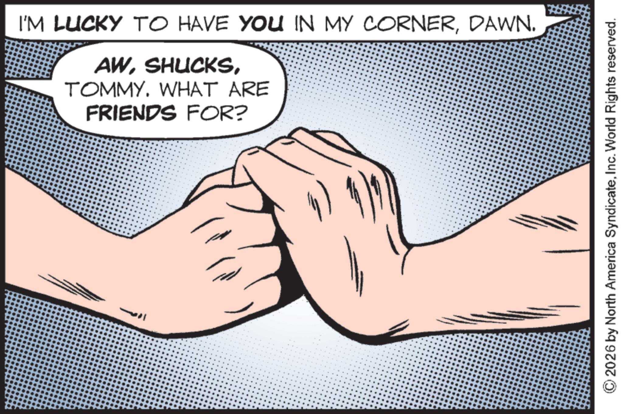 Line art OCR: I'M LUCKY TO HAVE YOU IN MY CORNERDAWN. AWTOMMY. WHAT ARE FRIENDS FOR? 2026 by North America SyndicateInc. World Rights reserved. I'M LUCKY TO HAVE YOU IN MY CORNERDAWN . AWTOMMY . WHAT ARE FRIENDS FOR ? 2026 by North America SyndicateInc. World Rights reserved .