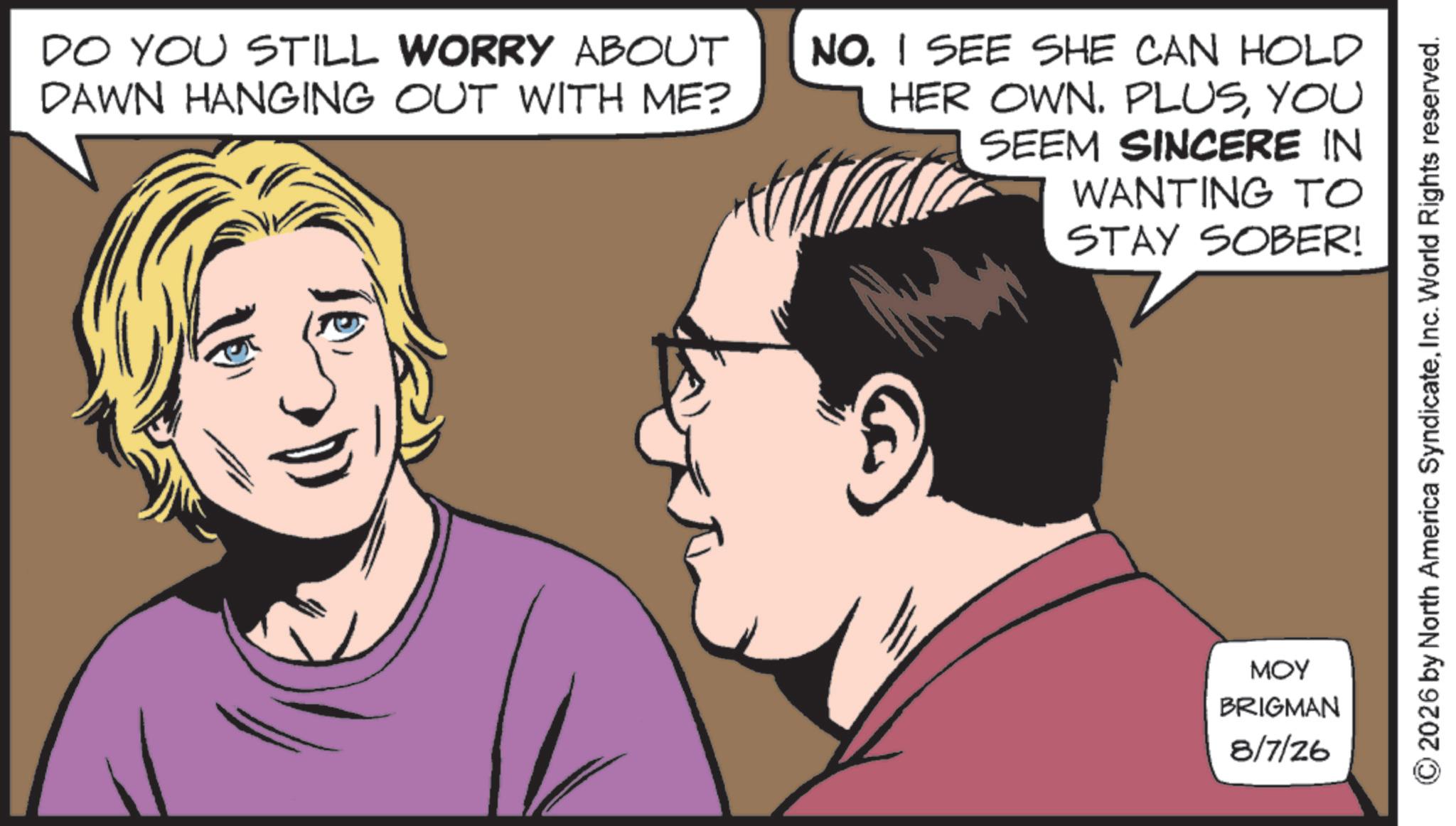 Animated cartoon OCR: DO YOU STILL WORRY ABOUT DAWN HANGING OUT WITH ME? NO. I SEE SHE CAN HOLD HER OWN. PLUSYOU SEEM SINCERE IN WANTING TO STAY SOBER! MOY BRIGMAN 8/7/26 2026 by North America SyndicateInc. World Rights reserved. DO YOU STILL WORRY ABOUT DAWN HANGING OUT WITH ME ? NO . I SEE SHE CAN HOLD HER OWN . PLUSYOU SEEM SINCERE IN WANTING TO STAY SOBER ! MOY BRIGMAN 8/7/26 2026 by North America SyndicateInc. World Rights reserved .