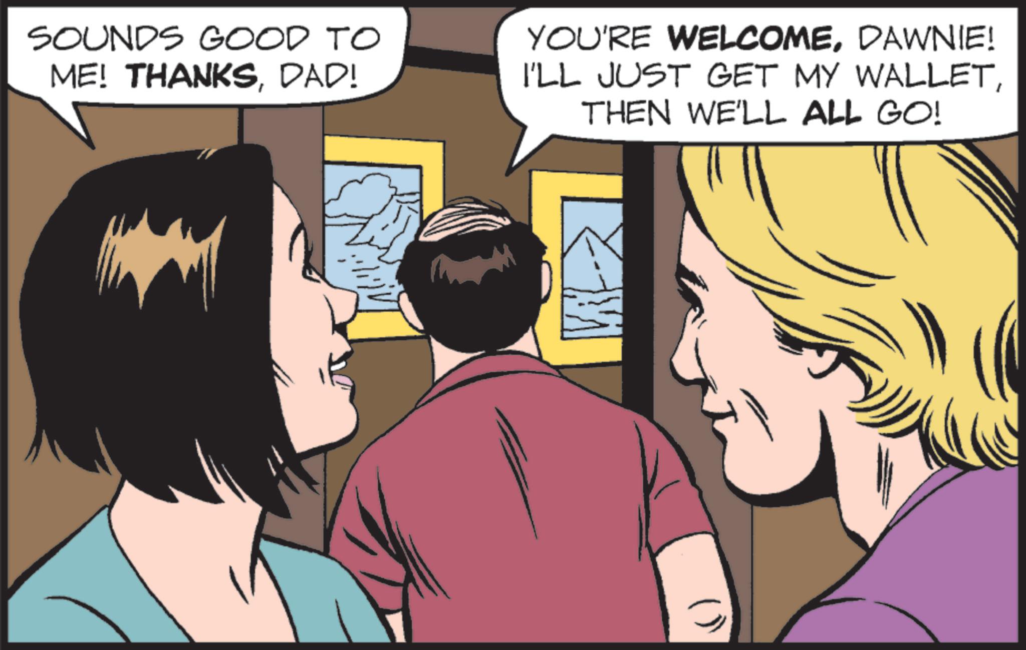 Animated cartoon OCR: SOUNDS GOOD TO ME! THANKSDAD! YOU'RE WELCOMEDAWNIE! I'LL JUST GET MY WALLETTHEN WE'LL ALL GO! ()) SOUNDS GOOD TO ME ! THANKSDAD ! YOU'RE WELCOMEDAWNIE ! I'LL JUST GET MY WALLETTHEN WE'LL ALL GO ! ( ) )