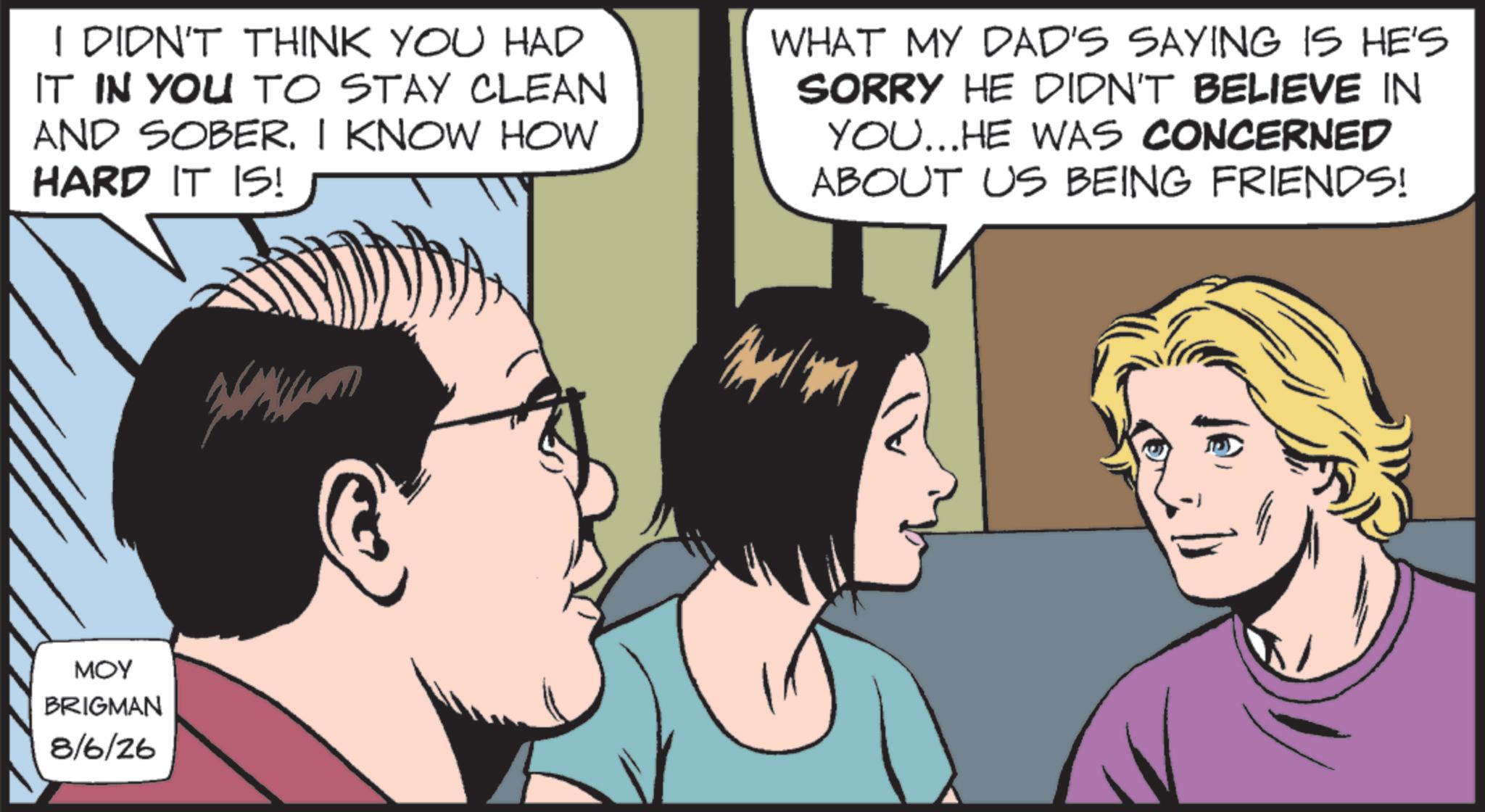 Animated cartoon OCR: I DIDN'T THINK YOU HAD IT IN YOU TO STAY CLEAN AND SOBER. I KNOW HOW HARD IT IS! WHAT MY DAD'S SAYING IS HE'S SORRY HE DIDN'T BELIEVE IN YOU... HE WAS CONCERNED ABOUT US BEING FRIENDS! MOY BRIGMAN 8/6/26 I DIDN'T THINK YOU HAD IT IN YOU TO STAY CLEAN AND SOBER . I KNOW HOW HARD IT IS ! WHAT MY DAD'S SAYING IS HE'S SORRY HE DIDN'T BELIEVE IN YOU ... HE WAS CONCERNED ABOUT US BEING FRIENDS ! MOY BRIGMAN 8/6/26