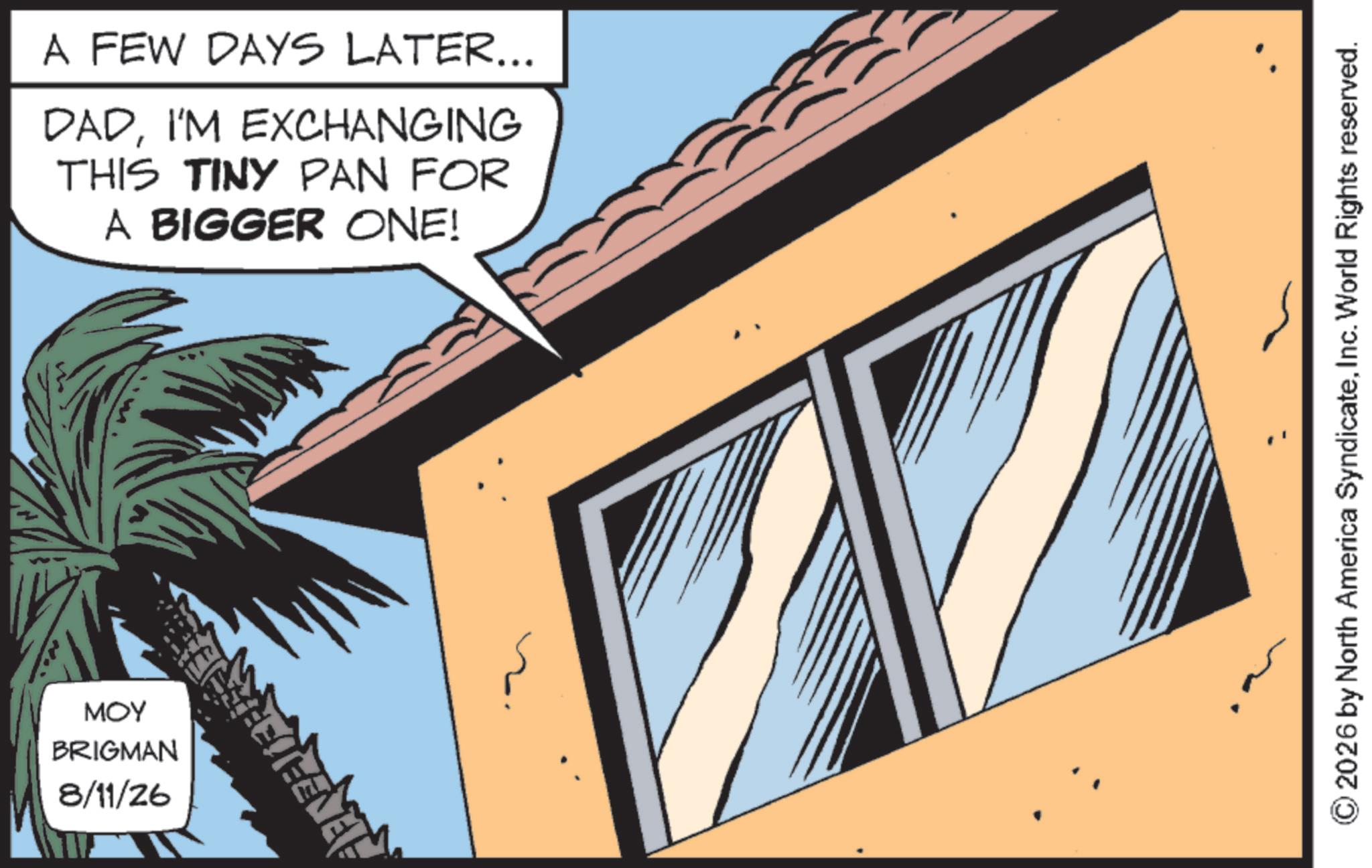 Animated cartoon OCR: ??? BRIGMAN 8/11/26 A FEW DAYS LATER... DADI'M EXCHANGING THIS TINY PAN FOR A BIGGER ONE! 2026 by North America SyndicateInc. World Rights reserved. ??? BRIGMAN 8/11/26 A FEW DAYS LATER ... DADI'M EXCHANGING THIS TINY PAN FOR A BIGGER ONE ! 2026 by North America SyndicateInc. World Rights reserved .