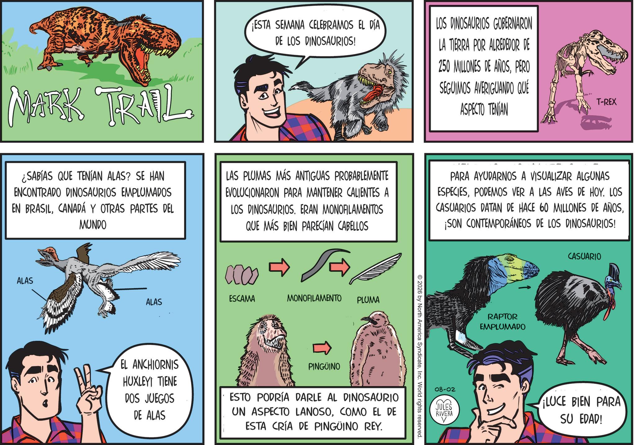 Fictional character OCR: MARK TRAIL ESTA SEMANA CELEBRAMOS EL DÍA DE LOS DINOSAURIOS! LOS DINOSAURIOS GOBERNARON LA TIERRA POR ALREDEDOR DE 250 MILLONES DE AÑOSPERO SEGUIMOS AVERIGUANDO QUÉ ASPECTO TENIAN T-REX ¿SABÍAS QUE TENÍAN ALAS? SE HAN ENCONTRADO DINOSAURIOS EMPLUMADOS EN BRASILCANADÁ Y OTRAS PARTES DEL MUNDO LAS PLUMAS MÁS ANTIGUAS PROBABLEMENTE EVOLUCIONARON PARA MANTENER CALIENTES A LOS DINOSAURIOS. ERAN MONOFILAMENTOS QUE MÁS BIEN PARECIAN CABELLOS 0000 A ALAS ALAS ESCAMA MONOFILAMENTO PLUMA PARA AYUDARNOS A VISUALIZAR ALGUNAS ESPECIESPODEMOS VER A LAS AVES DE HOY. LOS CASUARIOS DATAN DE HACE 60 MILLONES DE AÑOS¡SON CONTEMPORÁNEOS DE LOS DINOSAURIOS! CASUARIO EL ANCHIORNIS HUXLEYI TIENE DOS JUEGOS DE ALAS PINGÜINO ESTO PODRÍA DARLE AL DINOSAURIO UN ASPECTO LANOSOCOMO EL DE ESTA CRÍA DE PINGÜINO REY. 2026 by North America SyndicateInc. World rights reserved. 08-02 RAPTOR EMPLUMADO JULES RIVERA ¡LUCE BIEN PARA SU EDAD! MARK TRAIL ESTA SEMANA CELEBRAMOS EL DÍA DE LOS DINOSAURIOS ! LOS DINOSAURIOS GOBERNARON LA TIERRA POR ALREDEDOR DE 250 MILLONES DE AÑOSPERO SEGUIMOS AVERIGUANDO QUÉ ASPECTO TENIAN T - REX ¿ SABÍAS QUE TENÍAN ALAS ? SE HAN ENCONTRADO DINOSAURIOS EMPLUMADOS EN BRASILCANADÁ Y OTRAS PARTES DEL MUNDO LAS PLUMAS MÁS ANTIGUAS PROBABLEMENTE EVOLUCIONARON PARA MANTENER CALIENTES A LOS DINOSAURIOS . ERAN MONOFILAMENTOS QUE MÁS BIEN PARECIAN CABELLOS 0000 A ALAS ALAS ESCAMA MONOFILAMENTO PLUMA PARA AYUDARNOS A VISUALIZAR ALGUNAS ESPECIESPODEMOS VER A LAS AVES DE HOY . LOS CASUARIOS DATAN DE HACE 60 MILLONES DE AÑOS¡ SON CONTEMPORÁNEOS DE LOS DINOSAURIOS ! CASUARIO EL ANCHIORNIS HUXLEYI TIENE DOS JUEGOS DE ALAS PINGÜINO ESTO PODRÍA DARLE AL DINOSAURIO UN ASPECTO LANOSOCOMO EL DE ESTA CRÍA DE PINGÜINO REY . 2026 by North America SyndicateInc. World rights reserved . 08-02 RAPTOR EMPLUMADO JULES RIVERA ¡ LUCE BIEN PARA SU EDAD !