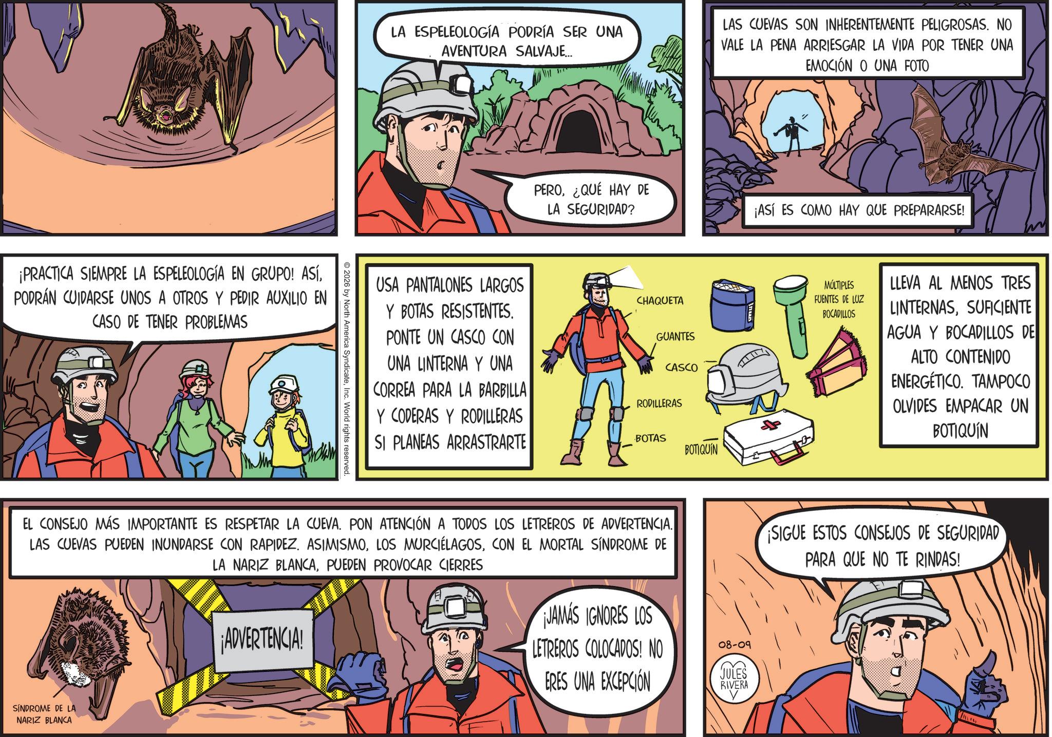 Animated cartoon OCR: ¡PRACTICA SIEMPRE LA ESPELEOLOGÍA EN GRUPO! ASÍPODRÁN CUIDARSE UNOS A OTROS Y PEDIR AUXILIO EN CASO DE TENER PROBLEMAS 2026 by North America SyndicateInc. World rights reserved. LA ESPELEOLOGÍA PODRÍA SER UNA AVENTURA SALVAJE... LAS CUEVAS SON INHERENTEMENTE PELIGROSAS. NO VALE LA PENA ARRIESGAR LA VIDA POR TENER UNA EMOCIÓN O UNA FOTO PERO¿QUÉ HAY DE LA SEGURIDAD? ¡ASÍ ES COMO HAY QUE PREPARARSE! USA PANTALONES LARGOS Y BOTAS RESISTENTES. PONTE UN CASCO CON UNA LINTERNA Y UNA CORREA PARA LA BARBILLA Y CODERAS Y RODILLERAS SI PLANEAS ARRASTRARTE CHAQUETA GUANTES CASCO RODILLERAS BOTAS BOTIQUIN MÚLTIPLES FUENTES DE LUZ BOCADILLOS LLEVA AL MENOS TRES LINTERNASSUFICIENTE AGUA Y BOCADILLOS DE ALTO CONTENIDO ENERGÉTICO. TAMPOCO OLVIDES EMPACAR UN BOTIQUIN EL CONSEJO MÁS IMPORTANTE ES RESPETAR LA CUEVA. PON ATENCIÓN A TODOS LOS LETREROS DE ADVERTENCIA. LAS CUEVAS PUEDEN INUNDARSE CON RAPIDEZ. ASIMISMOCON EL MORTAL SÍNDROME DE LA NARIZ BLANCAPUEDEN PROVOCAR CIERRES ¡SIGUE ESTOS CONSEJOS DE SEGURIDAD PARA QUE NO TE RINDAS! SÍNDROME DE LA NARIZ BLANCA ¡ADVERTENCIA! JAMAS IGNORES LOS LETREROS COLOCADOS! NO ERES UNA EXCEPCIÓN 08-09 JULES RIVERA ¡ PRACTICA SIEMPRE LA ESPELEOLOGÍA EN GRUPO ! ASÍPODRÁN CUIDARSE UNOS A OTROS Y PEDIR AUXILIO EN CASO DE TENER PROBLEMAS 2026 by North America SyndicateInc. World rights reserved . LA ESPELEOLOGÍA PODRÍA SER UNA AVENTURA SALVAJE ... LAS CUEVAS SON INHERENTEMENTE PELIGROSAS . NO VALE LA PENA ARRIESGAR LA VIDA POR TENER UNA EMOCIÓN O UNA FOTO PERO¿ QUÉ HAY DE LA SEGURIDAD ? ¡ ASÍ ES COMO HAY QUE PREPARARSE ! USA PANTALONES LARGOS Y BOTAS RESISTENTES . PONTE UN CASCO CON UNA LINTERNA Y UNA CORREA PARA LA BARBILLA Y CODERAS Y RODILLERAS SI PLANEAS ARRASTRARTE CHAQUETA GUANTES CASCO RODILLERAS BOTAS BOTIQUIN MÚLTIPLES FUENTES DE LUZ BOCADILLOS LLEVA AL MENOS TRES LINTERNASSUFICIENTE AGUA Y BOCADILLOS DE ALTO CONTENIDO ENERGÉTICO . TAMPOCO OLVIDES EMPACAR UN BOTIQUIN EL CONSEJO MÁS IMPORTANTE ES RESPETAR LA CUEVA . PON ATENCIÓN A TODOS LOS LETREROS DE ADVERTENCIA . LAS CUEVAS PUEDEN INUNDARSE CON RAPIDEZ . ASIMISMOLOS MURCIÉLAGOSCON EL MORTAL SÍNDROME DE LA NARIZ BLANCAPUEDEN PROVOCAR CIERRES ¡ SIGUE ESTOS CONSEJOS DE SEGURIDAD PARA QUE NO TE RINDAS ! SÍNDROME DE LA NARIZ BLANCA ¡ ADVERTENCIA ! JAMAS IGNORES LOS LETREROS COLOCADOS ! NO ERES UNA EXCEPCIÓN 08-09 JULES RIVERA