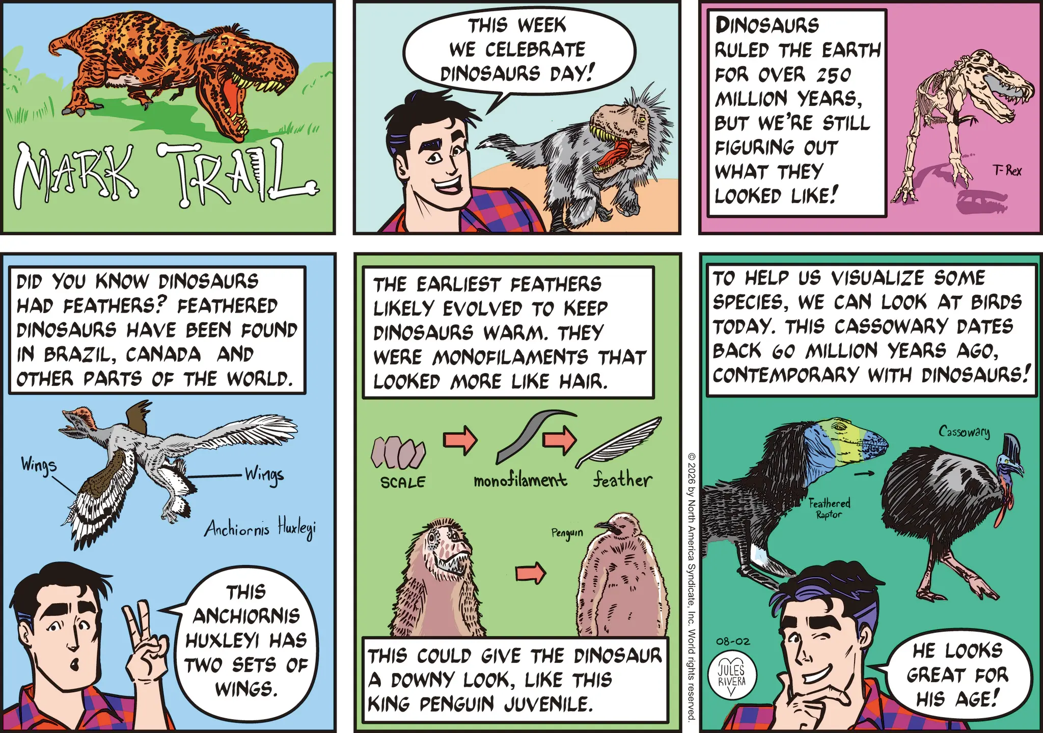 Animated cartoon OCR: MARK TRAIL THIS WEEK WE CELEBRATE DINOSAURS DAY! DINOSAURS RULED THE EARTH FOR OVER 250 MILLION YEARSBUT WE'RE STILL FIGURING OUT WHAT THEY LOOKED LIKE! T-Rex DID YOU KNOW DINOSAURS HAD FEATHERS? FEATHERED DINOSAURS HAVE BEEN FOUND IN BRAZILCANADA AND OTHER PARTS OF THE WORLD. Wings -Wings Anchiornis Huxleyi THE EARLIEST FEATHERS LIKELY EVOLVED TO KEEP DINOSAURS WARM. THEY WERE MONOFILAMENTS THAT LOOKED MORE LIKE HAIR. CCOO SCALE monofilament feather Penguin THIS ANCHIORNIS HUXLEYI HAS TWO SETS OF WINGS. THIS COULD GIVE THE DINOSAUR A DOWNY LOOKLIKE THIS KING PENGUIN JUVENILE. © 2026 by North America SyndicateInc. World rights reserved. TO HELP US VISUALIZE SOME SPECIESWE CAN LOOK AT BIRDS TODAY. THIS CASSOWARY DATES BACK GO MILLION YEARS AGOCONTEMPORARY WITH DINOSAURS! Feathered Raptor Cassowary 08-02 JULES RIVERA HE LOOKS GREAT FOR HIS AGE! MARK TRAIL THIS WEEK WE CELEBRATE DINOSAURS DAY ! DINOSAURS RULED THE EARTH FOR OVER 250 MILLION YEARSBUT WE'RE STILL FIGURING OUT WHAT THEY LOOKED LIKE ! T - Rex DID YOU KNOW DINOSAURS HAD FEATHERS ? FEATHERED DINOSAURS HAVE BEEN FOUND IN BRAZILCANADA AND OTHER PARTS OF THE WORLD . Wings -Wings Anchiornis Huxleyi THE EARLIEST FEATHERS LIKELY EVOLVED TO KEEP DINOSAURS WARM . THEY WERE MONOFILAMENTS THAT LOOKED MORE LIKE HAIR . CCOO SCALE monofilament feather Penguin THIS ANCHIORNIS HUXLEYI HAS TWO SETS OF WINGS . THIS COULD GIVE THE DINOSAUR A DOWNY LOOKLIKE THIS KING PENGUIN JUVENILE . © 2026 by North America SyndicateInc. World rights reserved . TO HELP US VISUALIZE SOME SPECIESWE CAN LOOK AT BIRDS TODAY . THIS CASSOWARY DATES BACK GO MILLION YEARS AGOCONTEMPORARY WITH DINOSAURS ! Feathered Raptor Cassowary 08-02 JULES RIVERA HE LOOKS GREAT FOR HIS AGE !