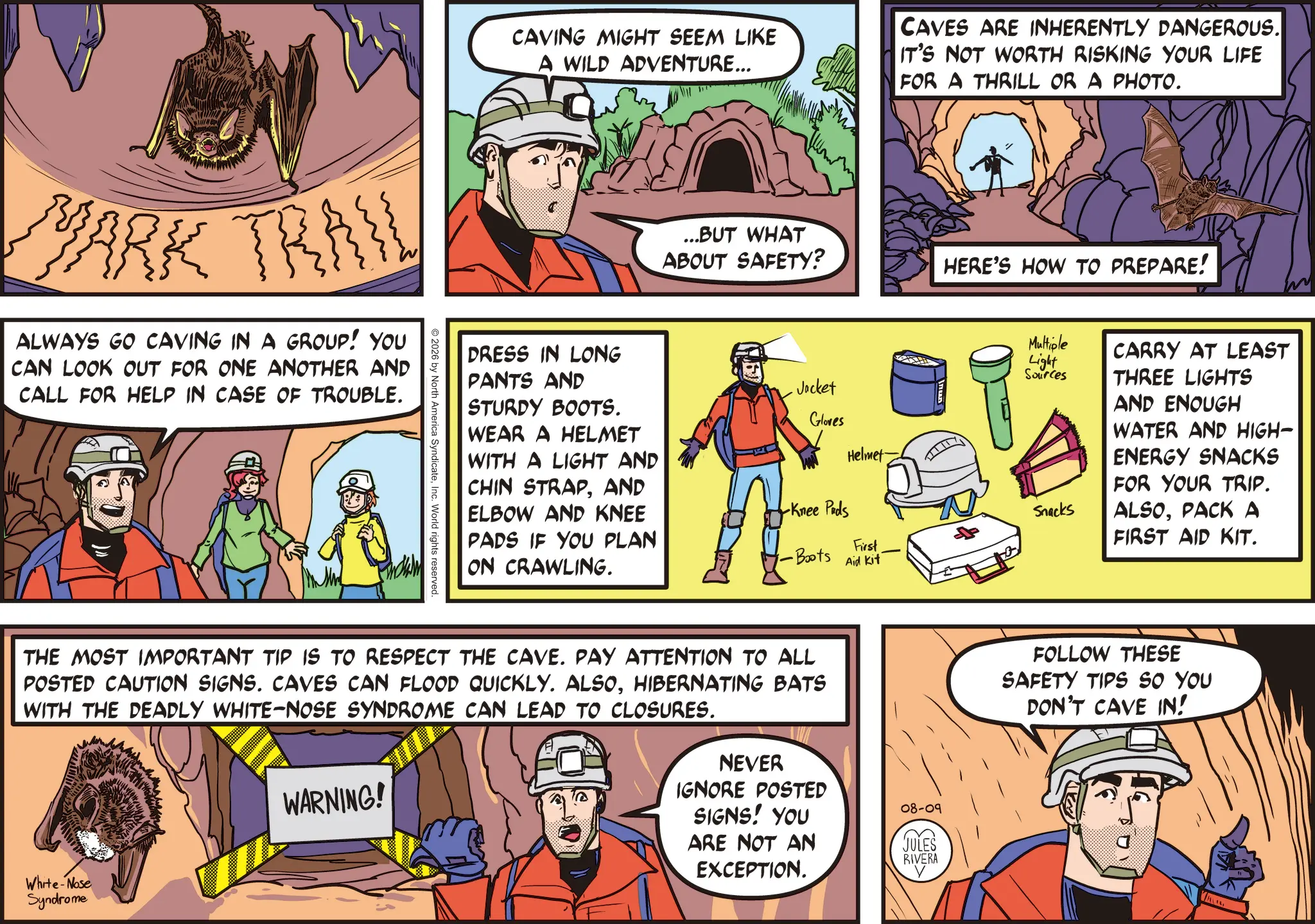 OCR: MARK TRAIL ALWAYS GO CAVING IN A GROUP! YOU CAN LOOK OUT FOR ONE ANOTHER AND CALL FOR HELP IN CASE OF TROUBLE. CAVING MIGHT SEEM LIKE A WILD ADVENTURE... CAVES ARE INHERENTLY DANGEROUS. IT'S NOT WORTH RISKING YOUR LIFE FOR A THRILL OR A PHOTO. ...BUT WHAT ABOUT SAFETY? HERE'S HOW TO PREPARE! DRESS IN LONG PANTS AND STURDY BOOTS. WEAR A HELMET WITH A LIGHT AND CHIN STRAPAND ELBOW AND KNEE PADS IF YOU PLAN ON CRAWLING. 2026 by North America SyndicateInc. World rights reserved. Jacket Gloves Helmet Multiple Light Sources CARRY AT LEAST THREE LIGHTS AND ENOUGH WATER AND HIGH- ENERGY SNACKS FOR YOUR TRIP. Knee Pads Snacks ALSOPACK A -Boots First Aid Kit FIRST AID KIT. THE MOST IMPORTANT TIP IS TO RESPECT THE CAVE. PAY ATTENTION TO ALL POSTED CAUTION SIGNS. CAVES CAN FLOOD QUICKLY. ALSOHIBERNATING BATS WITH THE DEADLY WHITE-NOSE SYNDROME CAN LEAD TO CLOSURES. White-Nose Syndrome WARNING! NEVER IGNORE POSTED SIGNS! YOU ARE NOT AN EXCEPTION. 08-09 JULES RIVERA FOLLOW THESE SAFETY TIPS SO YOU DON'T CAVE IN! MARK TRAIL ALWAYS GO CAVING IN A GROUP ! YOU CAN LOOK OUT FOR ONE ANOTHER AND CALL FOR HELP IN CASE OF TROUBLE . CAVING MIGHT SEEM LIKE A WILD ADVENTURE ... CAVES ARE INHERENTLY DANGEROUS . IT'S NOT WORTH RISKING YOUR LIFE FOR A THRILL OR A PHOTO . ... BUT WHAT ABOUT SAFETY ? HERE'S HOW TO PREPARE ! DRESS IN LONG PANTS AND STURDY BOOTS . WEAR A HELMET WITH A LIGHT AND CHIN STRAPAND ELBOW AND KNEE PADS IF YOU PLAN ON CRAWLING . 2026 by North America SyndicateInc. World rights reserved . Jacket Gloves Helmet Multiple Light Sources CARRY AT LEAST THREE LIGHTS AND ENOUGH WATER AND HIGH- ENERGY SNACKS FOR YOUR TRIP . Knee Pads Snacks ALSOPACK A -Boots First Aid Kit FIRST AID KIT . THE MOST IMPORTANT TIP IS TO RESPECT THE CAVE . PAY ATTENTION TO ALL POSTED CAUTION SIGNS . CAVES CAN FLOOD QUICKLY . ALSOHIBERNATING BATS WITH THE DEADLY WHITE - NOSE SYNDROME CAN LEAD TO CLOSURES . White - Nose Syndrome WARNING ! NEVER IGNORE POSTED SIGNS ! YOU ARE NOT AN EXCEPTION . 08-09 JULES RIVERA FOLLOW THESE SAFETY TIPS SO YOU DON'T CAVE IN !